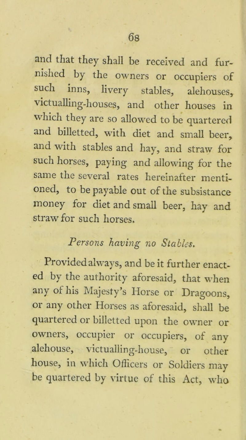 and that they shall be received and fur- nished by the owners or occupiers of such inns, livery stables, alehouses, victualling-houses, and other houses in which they are so allowed to be quartered and billetted, with diet and small beer, and with stables and hay, and straw for such horses, paying and allowing for the same the several rates hereinafter menti- oned, to be payable out of the subsistance money for diet and small beer, hay and straw for such horses. Persons having no Stables. Provided always, and be it further enact- ed by the authority aforesaid, that when any of Ins Majesty’s Horse or Dragoons, or any other Horses as aforesaid, shall be quartered or billetted upon the owner or owners, occupier or occupiers, of any alehouse, victualling-house, or other house, in which Officers or Soldiers may be quartered by virtue of this Act, who