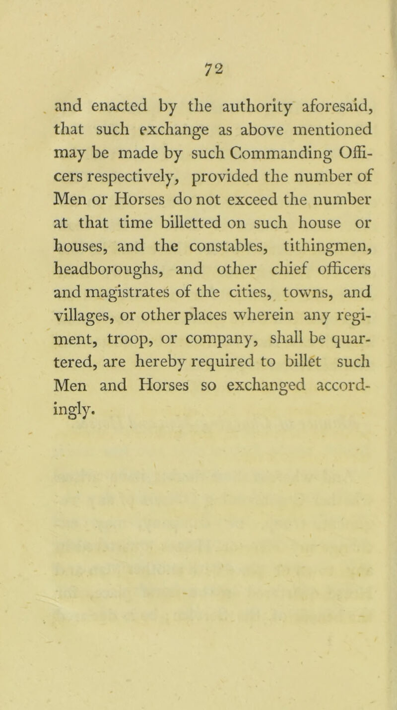 and enacted by the authority aforesaid, that such exchange as above mentioned may be made by such Commanding Offi- cers respectively, provided the number of Men or Horses do not exceed the number at that time billetted on such house or houses, and the constables, tithingmen, headboroughs, and other chief officers and magistrates of the cities, towns, and villages, or other places wherein any regi- ment, troop, or company, shall be quar- tered, are hereby required to billet such Men and Horses so exchanged accord- ingly.