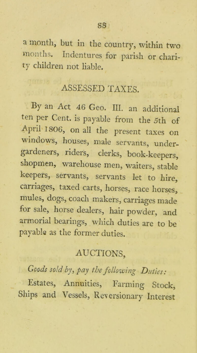 ss 71 m°nth, but in the country, within two months. Indentures for parish or chari- ty children not liable. ASSESSED TAXES. By an Act 46 Geo. III. an additional ten per Cent, is payable from the 5th of April 1806, on all the present taxes on windows, houses, male servants, under- gaideners, riders, clerks, book-keepers, shopmen, warehouse men, waiters, stable keepers, servants, servants let to hire, cariiages, taxed carts, horses, race horses, mules, dogs, coach makers, carriages made for sale, horse dealers, hair powder, and armorial bearings, which duties are to be payable as the former duties. AUCTIONS, Goods sold by, pay the following Duties: Estates, Annuities, Farming Stock, Ships and Vessels, Reversionary Interest