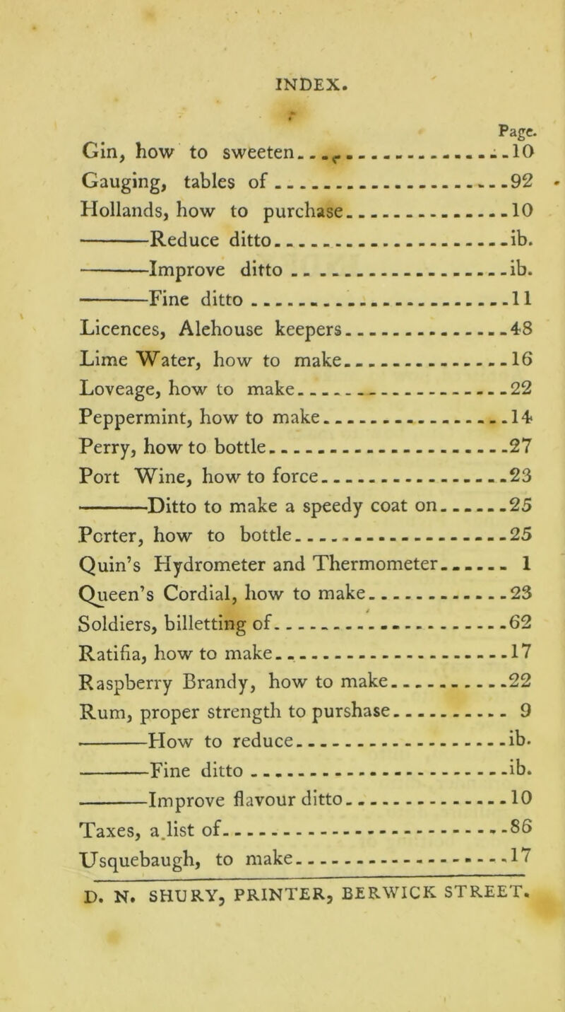 Page. Gin, how to sweeten c -.10 Gauging, tables of 92 Hollands, how to purchase ....10 Reduce ditto. _ -ib. Improve ditto .. ib. Fine ditto - 11 Licences, Alehouse keepers .48 Lime Water, how to make 16 Loveage, how to make 22 Peppermint, how to make 14 Perry, how to bottle 27 Port Wine, how to force 23 Ditto to make a speedy coat on......25 Porter, how to bottle 25 Quin’s Hydrometer and Thermometer 1 Queen’s Cordial, how to make 23 Soldiers, billetting of. - 62 Ratifia, how to make. 17 Raspberry Brandy, how to make 22 Rum, proper strength to purshase 9 Flow to reduce ib. Fine ditto ib. Improve flavour ditto 10 Taxes, a.list of 86 Usquebaugh, to make -17 D. N. SHURY, PRINTER, BERWICK STREET.