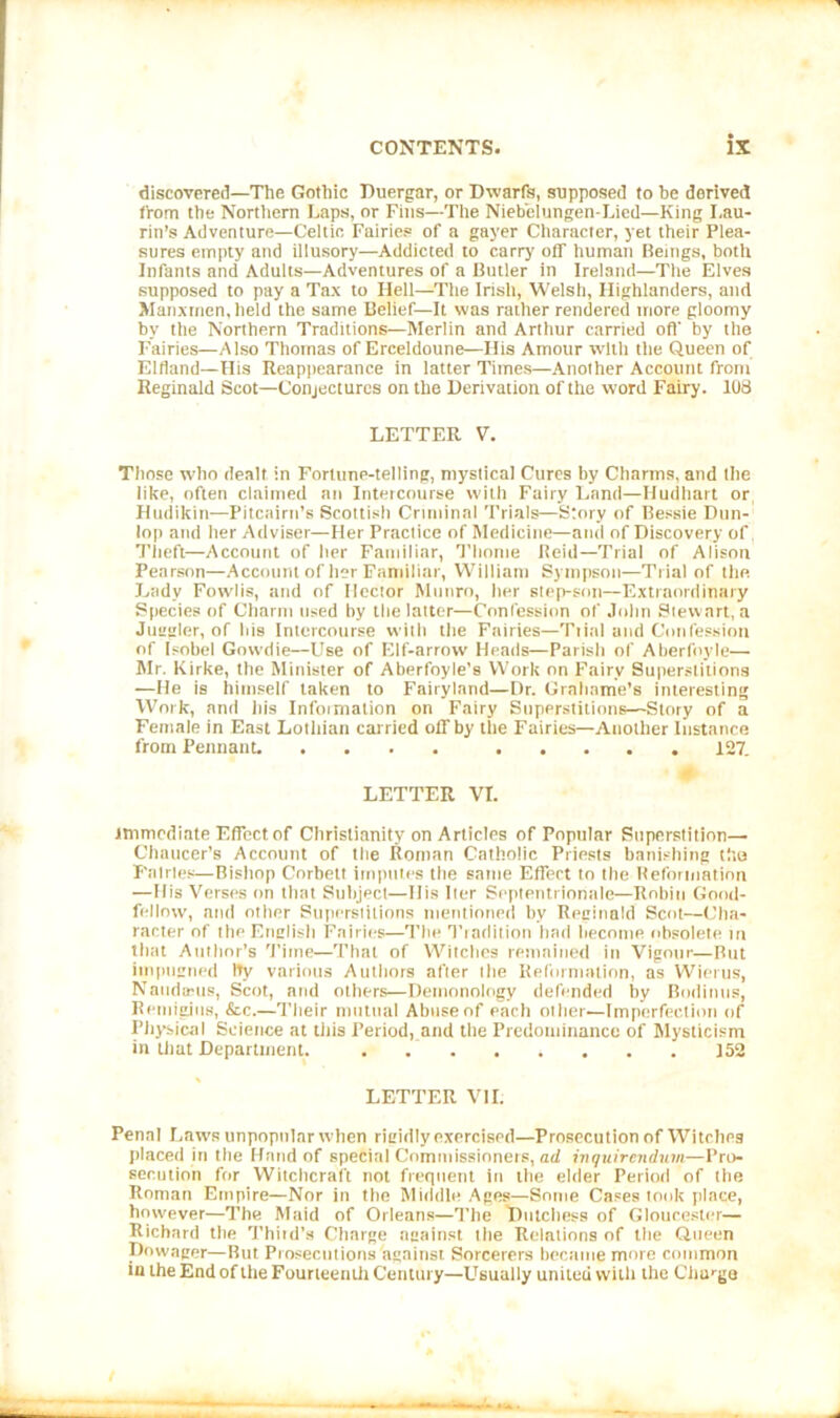 discovered—The Gothic Duergar, or Dwarfs, supposed to be derived from the Northern Laps, or Fins—The Niebelungen-Lied—King I.au- rin’s Adventure—Celtic Fairies of a gayer Character, yet their Plea- sures empty and illusory—Addicted to carry off human Beings, both Infants and Adults—Adventures of a Butler in Ireland—The Elves supposed to pay a Tax to Hell—The Irish, Welsh, Highlanders, and Manxmen, held the same Belief—It was rather rendered more gloomy by the Northern Traditions—Merlin and Arthur carried oft’ by the Fairies—Also Thomas of Erceldoune—His Amour with the Queen of Eltland—His Reappearance in latter Times—Another Account from Reginald Scot—Conjectures on the Derivation of the word Fairy. 108 LETTER V. Those who dealt in Fortune-telling, mystical Cures by Charms, and the like, often claimed an Intercourse with Fairy Land—Hudhart or Hudikin—Pitcairn’s Scottish Criminal Trials—Story of Bessie Dun- lop and her Adviser—Her Practice of Medicine—and of Discovery of, Theft—Account of her Familiar, Thome Reid—Trial of Alison Pearson—Account of her Familiar, William Sympson—Trial of the Lady Fowlis, and of Hector Munro, her step-son—Extraordinary Species of Charm used hy the latter—Confession of John Stewart, a Juttaler, of his Intercourse with the Fairies—Ttial and Confession of Isobel Gowdie—Use of Elf-arrow Heads—Parish of Aberfoyle— Mr. Kirke, the Minister of Aberfoyle’s Work on Fairy Superstitions —He is himself taken to Fairyland—Dr. Grahame’s interesting Work, and his Information on Fairy Superstitions—Story of a Female in East Lothian carried off by the Fairies—Another Instance from Pennant. 127. LETTER VI. immediate Effect of Christianity on Articles of Popular Superstition— Chaucer’s Account of the Roman Catholic Priests banishing the Fairies—Bishop Corbett imputes the same Effect to the Reformation —His Verses on that Subject—Ilis Iter Septentrionale—Robin Good- fellow, and other Superstitions mentioned by Reginald Scot—Cha- racter of the English Fairies—The Tradition had become obsolete in that Author’s Time—That of Witches remained in Vigour—But impugned tty various Authors after the Reformation, as Wierus, Nattdtcus, Scot, and others—Demonology defended by Bodinns, Remigjns, &c.—Their mutual Abuse of each other—Imperfection of Physical Science at this Period, and the Predominance of Mysticism in that Department. 152 LETTER VII. Penal Laws unpopular when rigidly exercised—Prosecution of Witches placed in the Hand of special Commissioners, ad inquirendum—Pro- secution for Witchcraft not frequent in the elder Period of the Roman Empire—Nor in the Middle Ages—Some Cases took place, however—The Maid of Orleans—The Dutchess of Gloucester— Richard the Thitd’s Charge against the Relations of the Queen Dowager—But Prosecutions against. Sorcerers became more common inthe End of the Fourteenth Century—Usually united with the Charge