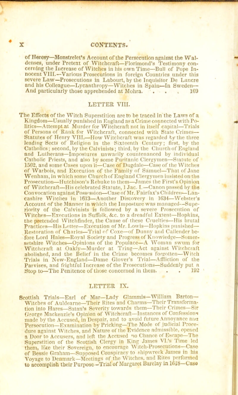 * of Heresy—Monstrelet’s Account of the Persecution against the Wal- denses, under Pretext of Witchcraft—Florimond’s Testimony con- cerning the Increase of Witches in his own Time—Bull of Pope In- nocent VIII.—Various Prosecutions in foreign Countries under this severe Law—Prosecutions in Labourt, by the Inquisitor De Lancre and his Colleague—Lycanthropy—Witches in Spain—In Sweden— And particularly those apprehended at Molira. . . . 109 LETTER VIII. The Effects of the Witch Superstition are to be traced in the Laws of a Kingdom—Usually punished in England as aCrime connected with Po- litics—Attempt at Murder for Witchcraft not in itself capital—Trials of Persons of Rank for Witchcraft, connected with State Crimes— Statutes of Henry VIII.—How Witchcraft was regarded by the three leading Sects of Religion in the Sixteenth Century; first, by the Catholics; second, by the Calvinists; third, by the Church of England and Lutherans—impostures unwarily countenanced by individual Catholic Priests, and also by some Puritanic Clergymen—Statute of 1562, and some Cases upon it—Case of Dugdale—Case of the Witches of Warbois, and Execution of the Family of Samuel—That of Jane Wenham, in which some Church of England Clergymen insisted on the Prosecution—Hutchison’s Rebuke to them—James the First’s Opinion of Witchcraft—His celebrated Statute, 1 Jac. I.—Canon passed by the Convocation against Possession—Case of Mr. Fairfax’s Children—Lan- cashire Witches in 1613—Another Discovery in 1634—Webster’s Account of the Manner in which the Imposture was managed—Supe- riority of the Calvinists is followed by a severe Prosecution of Witches—Executions in Suffolk, &c. to a dreadful Extent—Hopkins, the pretended Witchfinder, the Cause of these Cruelties—His brutal Practices—His Letter—Execution of Mr. Lowis—Hopkins punished— Restoration of Charles—Trial of Coxe—of Duntiv and Callender be- fore Lord Hales—Royal Society and Progress of Knowledge—Somer- setshire Witches—Opinions of the Populace—A Woman swum for Witchcraft at Oakly—Murder at Tring—Act against Witchcraft abolished, and the Belief itt the Crime becomes forgotten—Witch Trials in New-England—Dame Glover’s Trial—Affliction of the Parvises, and frightful Increase of the Prosecutions—Suddenly put a Stop to—The Penitence of those concerned in them. . . 192 LETTER IX. Scottish Trials—Earl of Mar—Lady Glammis—William Barton— Witches of Auldearne—Their Bites and Charms—Their Transforma- tion into Hares—Satan’s Severity towards them—Their Crimes—Sir George Mackenzie’s Opinion of Witchcraft—Instances of Confessions made by the Accused, in Despair, and to avoid future Annoyance ana Persecution—Examination by Pricking—The Mode of judicial Proce- dure against Witches, and Nature of the Evidence admissible, opened a Door to Accusers, and left the Accused no Chance of Escape—The Superstition of the Scottish Clergy in King James VI.’s Time led them, like their Sovereign, to encourage Witch-Prosecutions—Case of Bessie Graham—Supposed Conspiracy to shipwreck James in his Voyage to Denmark—Meetings of the Witches, and Rites performed to accomplish their Purpose—Trial of Margaret Barclay in 1618—Case