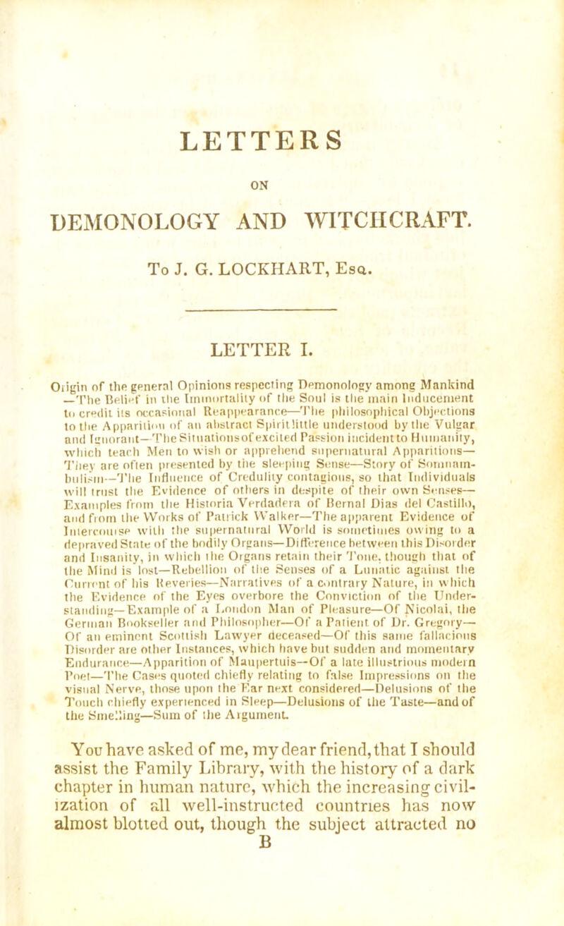 LETTERS ON DEMONOLOGY AND WITCHCRAFT. To J. G. LOCKHART, Esq. LETTER I. Oiigin of the general Opinions respecting Dpmonology among Mankind —The Belief in the Immortality of the Soul is the main Inducement to credit its occasional Reappearance—The philosophical Objections to the Apparition of an abstract Spirit little understood by the Vulgar and Ignorant—TheSituatiousofexcited Passion incidentto Humanity, which teach Men to wish or apprehend supernatural Apparitions— They are often presented by the sleeping Sense—Story of Somnam- bulism—The Influence of Credulity contagious, so that Individuals will trust the Evidence of others in despite of their own Senses— Examples front the Historia Verdadera of Bernal Dias del Castillo, and from the Works of Patrick Walker—The apparent Evidence of Intercouise with the supernatural World is sometimes owing to a depraved State of the bodily Organs—Difference between this Disorder and Insanity, in which tlie Organs retain their Tone, though that of the Mind is lost—Rebellion of the Senses of a Lunatic against the Current of his lieveries—Narratives of a contrary Nature, in which tlte Evidence of the Eyes overbore the Conviction of the Under- standing-Example of a London Man of Pleasure—Of Nicolai, the German Bookseller and Philosopher—Of a Patient of Dr. Gregory— Of an eminent Scottish Lawyer deceased—Of this same fallacious Disorder are other Instances, which have but sudden and momentary Endurance—Apparition of Maupertuis— Of a late illustrious modern Poet—The Cases quoted chiefly relating to false Impressions on the vi8oal Nerve, those upon the Ear next considered—Delusions of the Touch chiefly experienced in Sleep—Delusions of the Taste—and of the Smelling—Sum of the Argument. You have asked of me, my dear friend, that I should assist the Family Library, with the history of a dark chapter in human nature, which the increasing civil- ization of all well-instructed countries has now almost blotted out, though the subject attracted no B