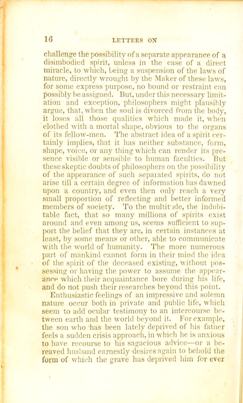 challenge the possibility of a separate appearance of a disimbodied spirit,, unless in the case of a direct miracle, to which, being a suspension of the laws of nature, directly wrought by the Maker of these laws, for some express purpose, no bound or restraint can possibly be assigned. But, under this necessary limit- ation and exception, philosophers might plausibly argue, that, when the soul is divorced from the body, it loses all those qualities which made it, when clothed with a mortal shape, obvious to the organs of its fellow-men. The abstract idea of a spirit cer- tainly implies, that it has neither substance, form, shape, voice, or any tiling which can render its pre- sence visible or sensible to human faculties. But these skeptic doubts of philosophers on the possibility of the appearance of such sepaiated spirits, do not arise till a certain degree of information has dawned upon a country, and even then only reach a very small proportion of reflecting and better informed members of society. To the multitude, the indubi- table fact, that so many millions of spirits exist around and even among us, seems sufficient to sup- port the belief that they are, in certain instances at least, by some means or other, able to communicate with the world of humanity. The more numerous part of mankind cannot form in their mind the idea of the spirit of the deceased existing, without pos- sessing or having the power to assume the appear- ance which their acquaintance bore during his life, and do not push their researches beyond this point. Enthusiastic feelings of an impressive and solemn nature occur both in private and public life, which seem to add ocular testimony to an intercourse be- tween earth and the world beyond it. For example, the son who has been lately deprived of his father feels a sudden crisis approach, in which he is anxious to have recourse to his sagacious advice—or a be- reaved husband earnestly desires again to behold the form of which the grave has deprived him for ever I