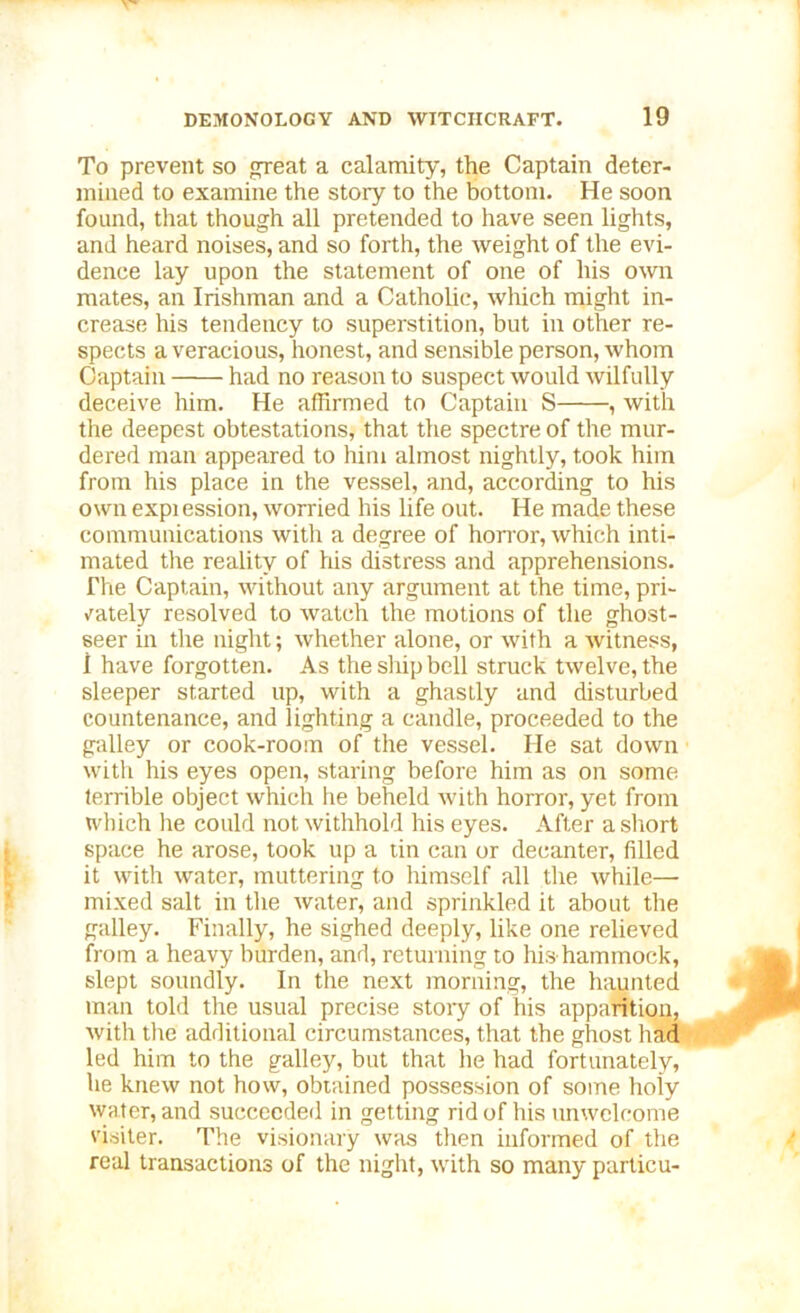 To prevent so great a calamity, the Captain deter- mined to examine the story to the bottom. He soon found, that though all pretended to have seen lights, and heard noises, and so forth, the weight of the evi- dence lay upon the statement of one of his own mates, an Irishman and a Catholic, which might in- crease his tendency to superstition, but in other re- spects a veracious, honest, and sensible person, whom Captain had no reason to suspect would wilfully deceive him. He affirmed to Captain S , with the deepest obtestations, that the spectre of the mur- dered man appeared to him almost nightly, took him from his place in the vessel, and, according to his own expi ession, worried his life out. He made these communications witli a degree of horror, which inti- mated the reality of his distress and apprehensions. The Captain, without any argument at the time, pri- vately resolved to watch the motions of the ghost- seer in the night; whether alone, or with a witness, I have forgotten. As the ship bell struck twelve, the sleeper started up, with a ghastly and disturbed countenance, and lighting a candle, proceeded to the galley or cook-room of the vessel. He sat down with his eyes open, staring before him as on some terrible object which he beheld with horror, yet from which he could not withhold his eyes. After a short space he arose, took up a tin can or decanter, filled it with water, muttering to himself all the while—• mixed salt in the water, and sprinkled it about the galley. Finally, he sighed deeply, like one relieved from a heavy burden, and, returning to his hammock, slept soundly. In the next morning, the haunted man told the usual precise stoiy of his apparition, with the additional circumstances, that the ghost had led him to the galley, but that he had fortunately, he knew not how, obtained possession of some holy water, and succeeded in getting rid of his unwelcome visiter. The visionary was then informed of the real transactions of the night, with so many particu-