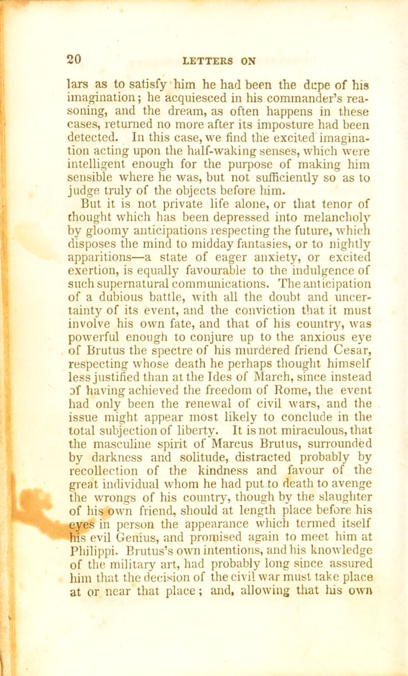 lars as to satisfy him he had been the dupe of his imagination; he acquiesced in his commander’s rea- soning, and the dream, as often happens in these cases, returned no more after its imposture had been detected. In this case, we find the excited imagina- tion acting upon the half-waking senses, which were intelligent enough for the purpose of making him sensible where he was, but not sufficiently so as to judge truly of the objects before him. But it is not private life alone, or that tenor of thought which has been depressed into melancholy by gloomy anticipations respecting the future, which disposes the mind to midday fantasies, or to nightly apparitions—a state of eager anxiety, or excited exertion, is equally favourable to the indulgence of such supernatural communications. The anticipation of a dubious battle, with all the doubt and uncer- tainty of its event, and the conviction that it must involve his own fate, and that of his country, was powerful enough to conjure up to the anxious eye of Brutus the spectre of his murdered friend Cesar, respecting whose death he perhaps thought himself less justified than at the Ides of March, since instead of having achieved the freedom of Rome, the event had only been the renewal of civil wars, and the issue might appear most likely to conclude in the total subjection of liberty. It is not miraculous, that the masculine spirit of Marcus Brutus, surrounded by darkness and solitude, distracted probably by recollection of the kindness and favour of the great individual whom he had put to death to avenge the wrongs of his country, though by the slaughter of his own friend, should at length place before his eyes in person the appearance which termed itself his evil Genius, and promised again to meet him at Philippi. Brutus’s own intentions, and his knowledge of the military art, had probably long since assured him that the decision of the civil war must take place at or near that place; and, allowing that liis own