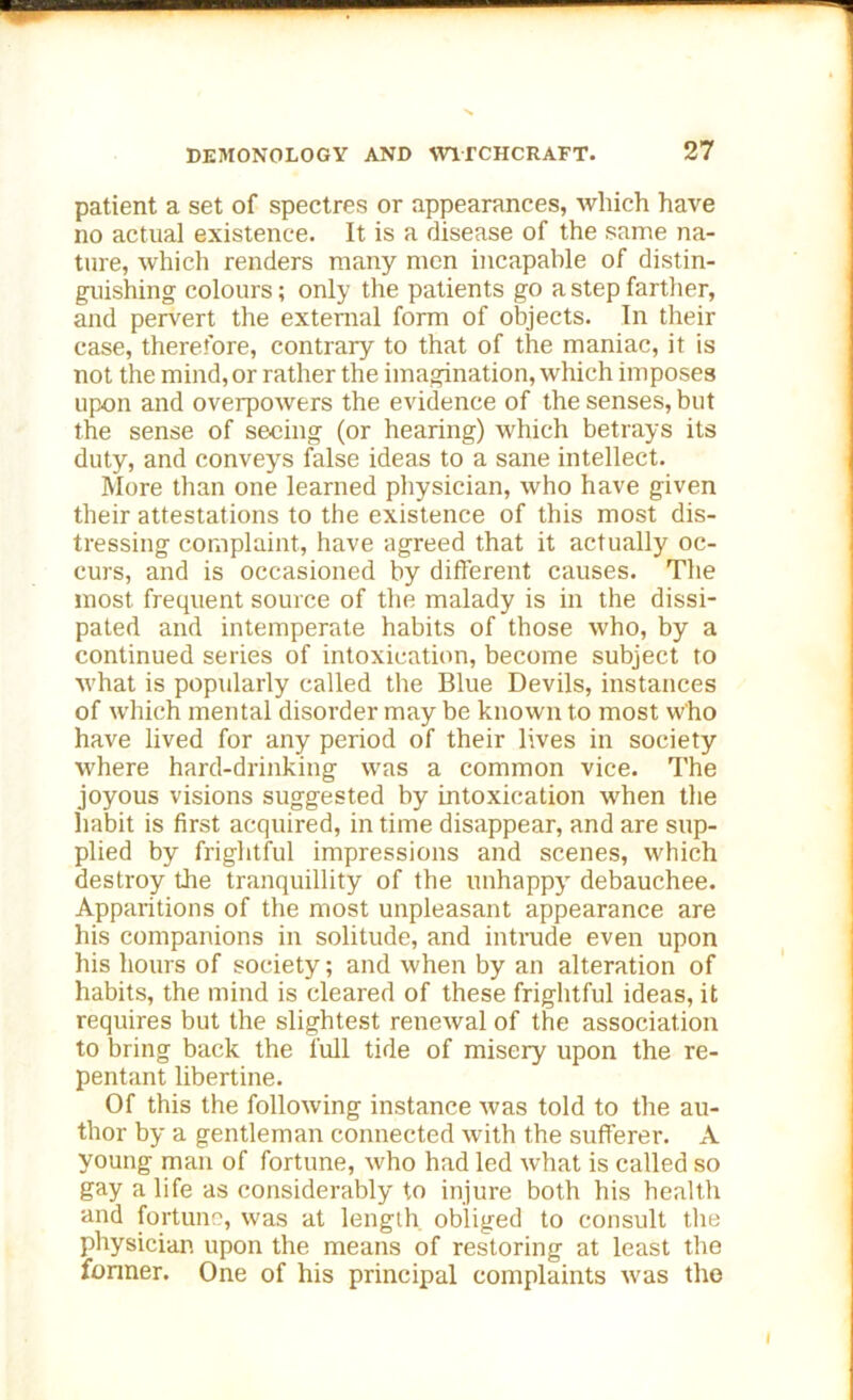 patient a set of spectres or appearances, which have no actual existence. It is a disease of the same na- ture, which renders many men incapable of distin- guishing colours; only the patients go a step farther, and pervert the external form of objects. In their case, therefore, contrary to that of the maniac, it is not the mind, or rather the imagination, which imposes upon and overpowers the evidence of the senses, but the sense of seeing (or hearing) which betrays its duty, and conveys false ideas to a sane intellect. More than one learned physician, who have given their attestations to the existence of this most dis- tressing complaint, have agreed that it actually oc- curs, and is occasioned by different causes. The most frequent source of the malady is in the dissi- pated and intemperate habits of those who, by a continued series of intoxication, become subject to what is popularly called the Blue Devils, instances of which mental disorder may be known to most who have lived for any period of their lives in society where hard-drinking was a common vice. The joyous visions suggested by intoxication when the habit is first acquired, in time disappear, and are sup- plied by frightful impressions and scenes, which destroy the tranquillity of the unhappy debauchee. Apparitions of the most unpleasant appearance are his companions in solitude, and intrude even upon his hours of society; and when by an alteration of habits, the mind is cleared of these frightful ideas, it requires but the slightest renewal of the association to bring back the full tide of misery upon the re- pentant libertine. Of this the following instance was told to the au- thor by a gentleman connected with the sufferer. A young man of fortune, who had led what is called so gay a life as considerably to injure both his health and fortune, was at length obliged to consult the physician upon the means of restoring at least the fonner. One of his principal complaints was the