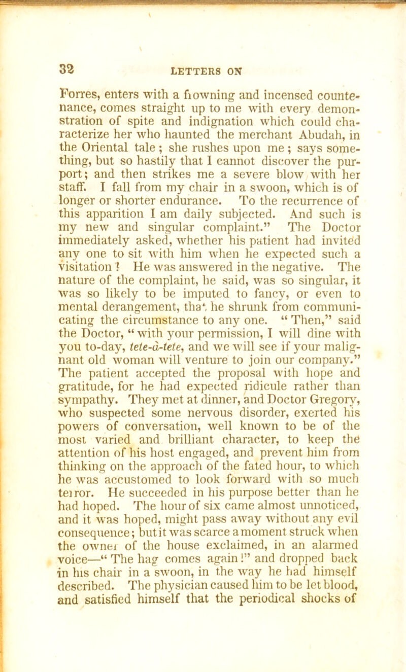 Forres, enters with a fi owning and incensed counte- nance, comes straight up to me with every demon- stration of spite and indignation which could cha- racterize her who haunted the merchant Abudah, in the Oriental tale ; she rushes upon me ; says some- thing, but so hastily that 1 cannot discover the pur- port; and then strikes me a severe blow with her staff. I fall from my chair in a swoon, which is of longer or shorter endurance. To the recurrence of this apparition I am daily subjected. And such is my new and singular complaint.” The Doctor immediately asked, Avhether his patient had invited any one to sit with him when he expected such a visitation l He was answered in the negative. The nature of the complaint, he said, was so singular, it was so likely to be imputed to fancy, or even to mental derangement, that he shrunk from communi- cating the circumstance to any one. “ Then,” said the Doctor, “ with your permission, I will dine with you to-day, tele-d-tete, and we will see if your malig- nant old woman will venture to join our company.” The patient accepted the proposal with hope and gratitude, for he had expected ridicule rather than sympathy. They met at dinner, and Doctor Gregory, who suspected some nervous disorder, exerted his powers of conversation, well known to be of the most varied and brilliant character, to keep the attention of his host engaged, and prevent him from thinking on tire approach of the fated hour, to which he was accustomed to look forward with so much teiror. He succeeded in his purpose better than he had hoped. The hour of six came almost unnoticed, and it was hoped, might pass away without any evil consequence; but it was scarce a moment struck when the owner of the house exclaimed, in an alarmed voice—“ The hag comes again!” and dropped back in his chair in a swoon, in the way he had himself described. The physician caused him to be let blood, and satisfied himself that the periodical shocks of