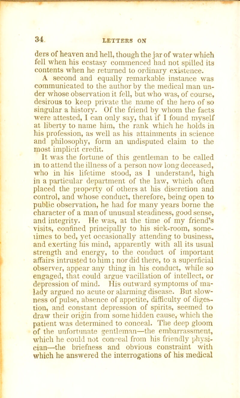 ders of heaven and hell, though the jar of water which fell when his ecstasy commenced had not spilled its contents when he returned to ordinary existence. A second and equally remarkable instance was communicated to the author by the medical man un- der whose observation it fell, but who was, of course, desirous to keep private the name of the hero of so singular a history. Of the friend by whom the facts were attested, I can only say, that if I found myself at liberty to name him, the rank which he holds in his profession, as well as his attainments in science and philosophy, form an undisputed claim to the most implicit credit. It was the fortune of this gentleman to be called m to attend the illness of a person now long deceased, who in his lifetime stood, as 1 understand, high in a particular department of the law, which often placed the property of others at his discretion and control, and whose conduct, therefore, being open to public observation, he had for many years borne the character of a man of unusual steadiness, good sense, and integrity. He was, at the time of my friend’s visits, confined principally to his sick-room, some- times to bed, yet occasionally attending to business, and exerting his mind, apparently with all its usual strength and energy, to the conduct of important affairs intrusted to him; nor did there, to a superficial observer, appear any tiling in his conduct, while so engaged, that could argue vacillation of intellect, or depression of mind. His outward symptoms of ma- lady argued no acute or alarming disease. But slow- ness of pulse, absence of appetite, difficulty of diges- tion, and constant depression of spirits, seemed to draw their origin from some hidden cause, which the patient was determined to conceal. The deep gloom of the unfortunate gentleman—the embarrassment, which he could not conceal from his friendly physi- cian—the briefness and obvious constraint with which he answered the interrogations of his medical