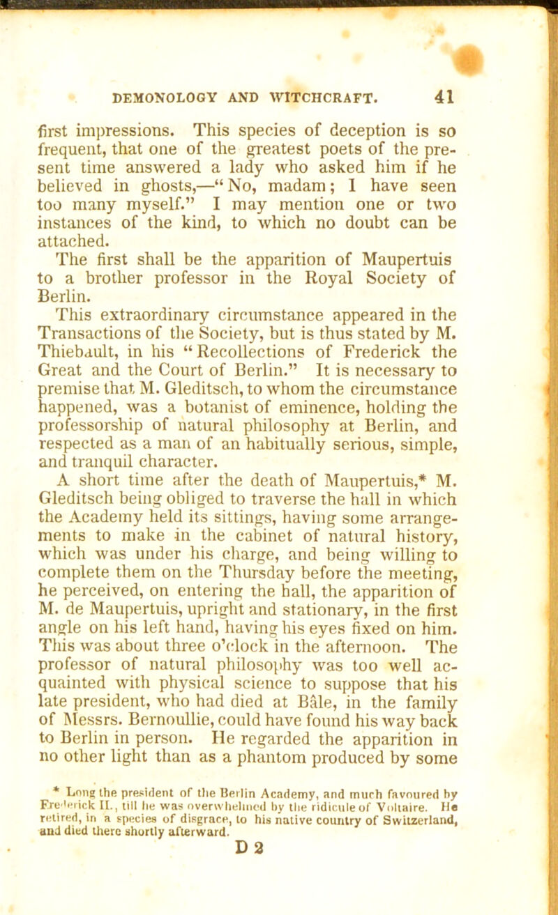 first impressions. This species of deception is so frequent, that one of the greatest poets of the pre- sent time answered a lady who asked him if he believed in ghosts,—“ No, madam; 1 have seen too many myself.” I may mention one or two instances of the kind, to which no doubt can be attached. The first shall be the apparition of Maupertuis to a brother professor in the Royal Society of Berlin. This extraordinary circumstance appeared in the Transactions of the Society, but is thus stated by M. Thiebault, in his “Recollections of Frederick the Great and the Court of Berlin.” It is necessary to premise that, M. Gleditsch, to whom the circumstance happened, was a botanist of eminence, holding the professorship of natural philosophy at Berlin, and respected as a man of an habitually serious, simple, and tranquil character. A short time after the death of Maupertuis,* M. Gleditsch being obliged to traverse the hall in which the Academy held its sittings, having some arrange- ments to make in the cabinet of natural history, which was under his charge, and being willing to complete them on the Thursday before the meeting, he perceived, on entering the hall, the apparition of M. de Maupertuis, upright and stationary, in the first angle on his left hand, having his eyes fixed on him. This was about three o’clock in the afternoon. The professor of natural philosophy was too well ac- quainted with physical science to suppose that his late president, who had died at Bale, in the family of Messrs. Bernoullie, could have found his way back to Berlin in person. He regarded the apparition in no other light than as a phantom produced by some * Long the president of the Berlin Academy, and much favoured by Frederick It., till lie was overwhelmed by the ridicule of Voltaire. He retired, in a species of disgrace, to his native country of Switzerland, and died there shortly afterward. D 2