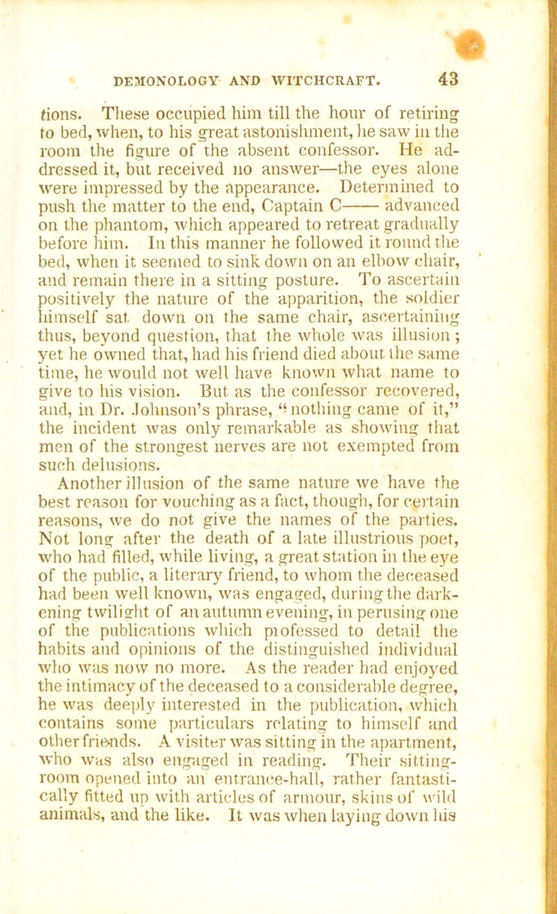 e DEMONOLOGY AND WITCHCRAFT. 43 (ions. These occupied him till the hour of retiring to bed, when, to his great astonishment, he saw in the room the figure of the absent confessor. He ad- dressed it, but received no answer—the eyes alone were impressed by the appearance. Determined to push the matter to the end, Captain C advanced on the phantom, which appeared to retreat gradually before him. In this manner he followed it round the bed, when it seemed to sink down on an elbow chair, and remain there in a sitting posture. To ascertain positively the nature of the apparition, the soldier himself sat down on the same chair, ascertaining thus, beyond question, that the whole was illusion; yet he owned that, had his friend died about, the same time, he would not well have known what name to give to his vision. But as the confessor recovered, and, in Dr. Johnson’s phrase, “nothing came of it,” the incident was only remarkable as showing that men of the strongest nerves are not exempted from such delusions. Another illusion of the same nature we have the best reason for vouching as a fact, though, for certain reasons, we do not give the names of the parties. Not long after the death of a late illustrious poet, who had filled, while living, a great station in tire eye of the public, a literary friend, to whom the deceased had been well known, was engaged, during the dark- ening twilight of an autumn evening, in perusing one of the publications which piofessed to detail the habits and opinions of the distinguished individual who was now no more. As the reader had enjoyed the intimacy of the deceased to a considerable degree, he was deeply interested in the publication, which contains some particulars relating to himself and other friends. A visiter was sitting in the apartment, who was also engaged in reading. Their sitting- room opened into an entrance-hall, rather fantasti- cally fitted up with articles of armour, skins of wild animals, and the like. It was when laying down his