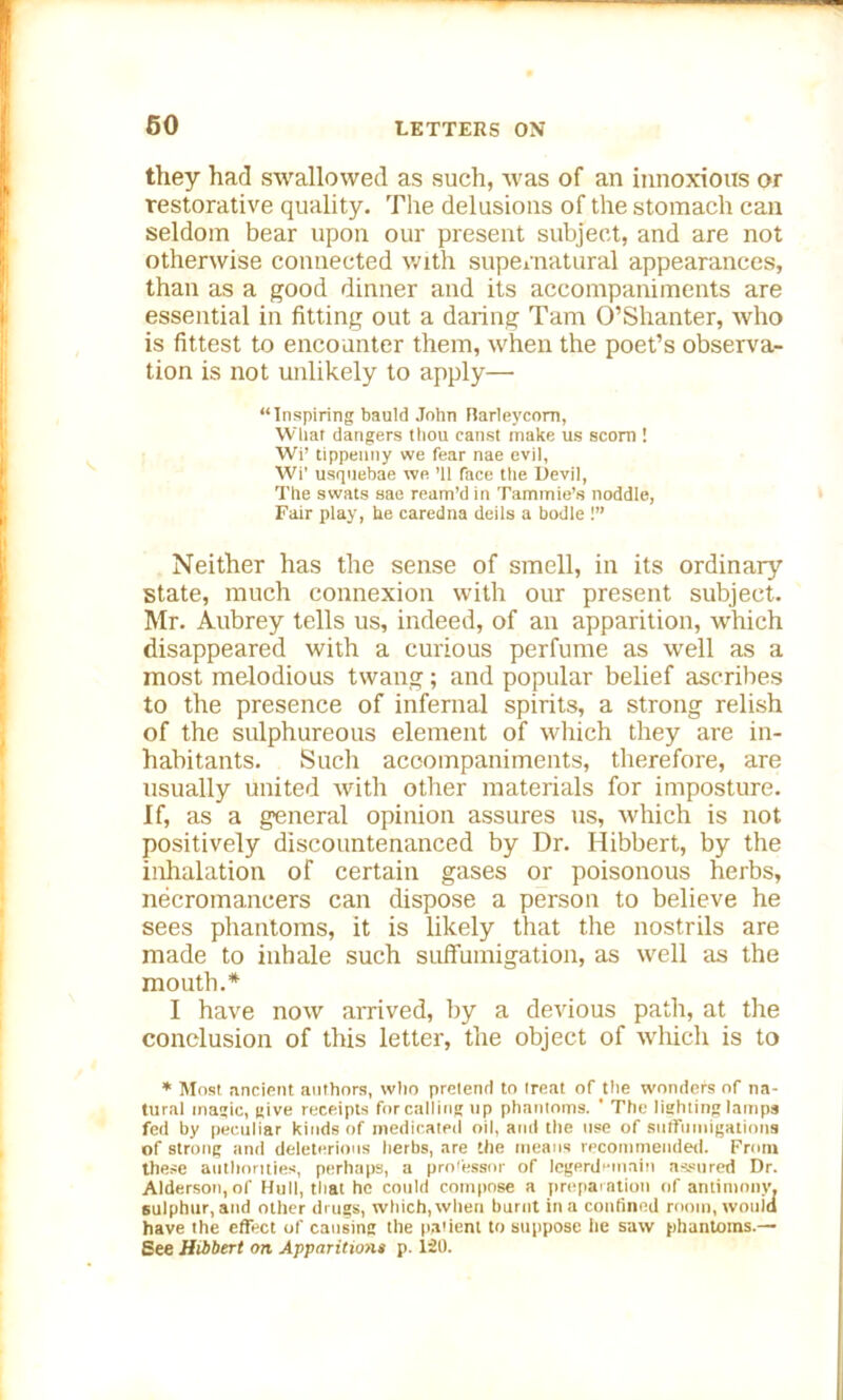 they had swallowed as such, was of an innoxious or restorative quality. The delusions of the stomach can seldom bear upon our present subject, and are not otherwise connected with supernatural appearances, than as a good dinner and its accompaniments are essential in fitting out a daring Tam O’Shanter, who is fittest to encounter them, when the poet’s observa- tion is not unlikely to apply— “Inspiring bauld John Barleycorn, What dangers thou canst make us scorn ! Wi’ tippenny we fear nae evil, Wi’ usqtiebae we ’ll face the Devil, The swats sae ream’d in Tammie’s noddle, Fair play, he caredna deils a bodle !” Neither has the sense of smell, in its ordinary state, much connexion with our present subject. Mr. Aubrey tells us, indeed, of an apparition, which disappeared with a curious perfume as well as a most melodious twang; and popular belief ascribes to the presence of infernal spirits, a strong relish of the sulphureous element of which they are in- habitants. Such accompaniments, therefore, are usually united with other materials for imposture. If, as a general opinion assures us, which is not positively discountenanced by Dr. Hibbert, by the inhalation of certain gases or poisonous herbs, necromancers can dispose a person to believe he sees phantoms, it is likely that the nostrils are made to inhale such suffumigation, as well as the mouth.* I have now arrived, by a devious path, at the conclusion of this letter, the object of Avhicli is to * Most ancient authors, who pretend to treat of the wonders of na- tural magic, give receipts for calling up phantoms. ' The lighting lamps fed by peculiar kinds of medicated oil, and the use of suffumigationa of strong and deleterious herbs, are the means recommended. From these authorities, perhaps, a professor of legerdemain assured Dr. Alderson, of Hull, that he could compose a preparation of antimony, sulphur, and other drugs, which, when burnt in a confined room, wouid have the effect of causing the patient to suppose lie saw phantoms.— See Hibbert on Apparitions p. i20.