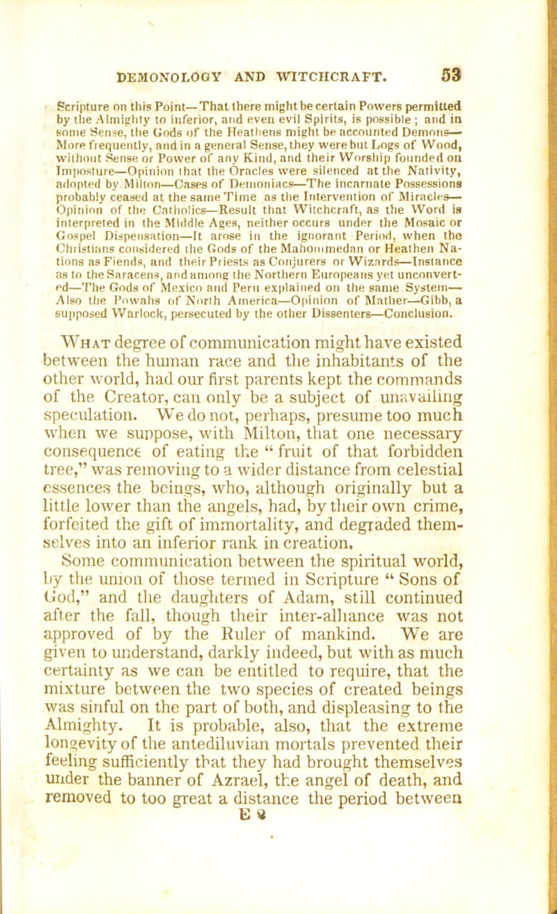 Scripture on this Point—That there might be certain Powers permitted by the Almighty to inferior, and even evil Spirits, is possible ; and in some Sense, the Gods of the Heathens might be accounted Demons— More frequently, and in a general Sense, they were but Logs of Wood, without Sense or Power of any Kind, and their Worship founded on Imposture—Opinion lhat the Oracles were silenced at the Nativity, adopted by Milton—Cases of Demoniacs—The incarnate Possessions probably ceased at the same Time as the Intervention of Miracles— Opinion of the Catholics—Result that Witchcraft, as the Word is interpreted in the Middle Ages, neither occurs under the Mosaic or Gospel Dispensation—It arose in the ignorant Period, when the Christians considered the Gods of the Mahommedan or Heathen Na- tions as Fiends, and their Priests as Conjurers or Wizards—Instance as to the Saracens, and among the Northern Europeans yet unconvert- ed—The Gods of Mexico and Peru explained on the same System— Also the Powahs of North America—Opinion of Mather—Gibb, a supposed Warlock, persecuted by the other Dissenters—Conclusion. What degree of communication might have existed between the human race and the inhabitants of the other world, had our first parents kept the commands of the Creator, can only be a subject of unavailing speculation. We do not, perhaps, presume too much when we suppose, with Milton, that one necessary consequence of eating the “ fruit of that forbidden tree,” was removing to a wider distance from celestial essences the beings, who, although originally but a little lower than the angels, had, by their own crime, forfeited the gift of immortality, and degraded them- selves into an inferior rank in creation. Some communication between the spiritual world, by the union of those termed in Scripture “ Sons of Cod,” and the daughters of Adam, still continued after the fall, though their inter-alliance was not approved of by the Ruler of mankind. We are given to understand, darkly indeed, but with as much certainty as we can be entitled to require, that the mixture between the two species of created beings was sinful on the part of both, and displeasing to the Almighty. It is probable, also, that the extreme longevity of the antediluvian mortals prevented their feeling sufficiently that they had brought themselves under the banner of Azrael, the angel of death, and removed to too great a distance the period between