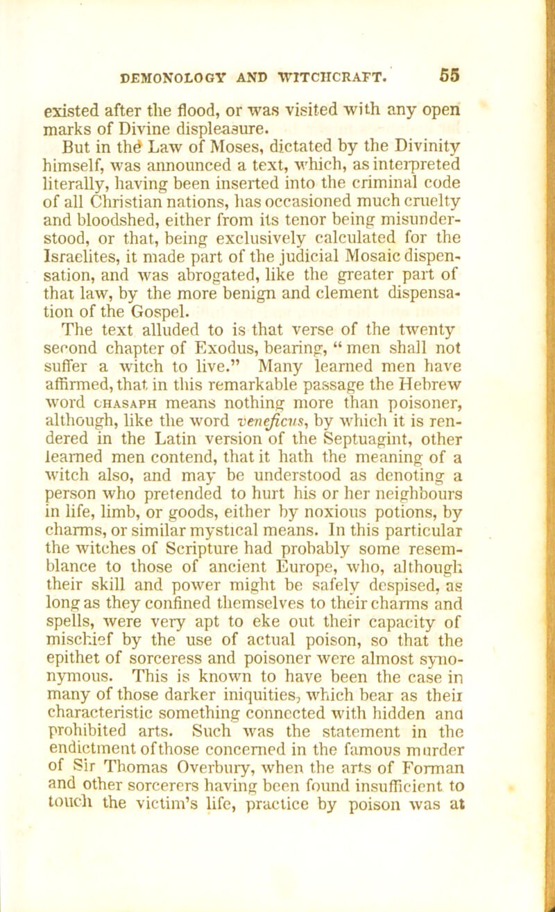 existed after the flood, or was visited with any open marks of Divine displeasure. But in thd Law of Moses, dictated by the Divinity himself, was announced a text, which, as interpreted literally, having been inserted into the criminal code of all Christian nations, has occasioned much cruelty and bloodshed, either from its tenor being misunder- stood, or that, being exclusively calculated for the Israelites, it made part of the judicial Mosaic dispen- sation, and was abrogated, like the greater part of that law, by the more benign and clement dispensa- tion of the Gospel. The text alluded to is that verse of the twenty second chapter of Exodus, bearing, “ men shall not suffer a witch to live.” Many learned men have affirmed, that in this remarkable passage the Hebrew word chasaph means nothing more than poisoner, although, like the word venejicns, by which it is ren- dered in the Latin version of the Septuagint, other learned men contend, that it hath the meaning of a witch also, and may be understood as denoting a person who pretended to hurt his or her neighbours in life, limb, or goods, either by noxious potions, by charms, or similar mystical means. In this particular the witches of Scripture had probably some resem- blance to those of ancient Europe, who, although their skill and power might be safely despised, as long as they confined themselves to their charms and spells, were very apt to eke out their capacity of mischief by the use of actual poison, so that the epithet of sorceress and poisoner were almost syno- nymous. This is known to have been the case in many of those darker iniquities, which bear as theii characteristic something connected with hidden ana prohibited arts. Such was the statement in the endictment ofthose concerned in the famous murder of Sir Thomas Overbury, when the arts of Forman and other sorcerers having been found insufficient to touch the victim’s life, practice by poison was at