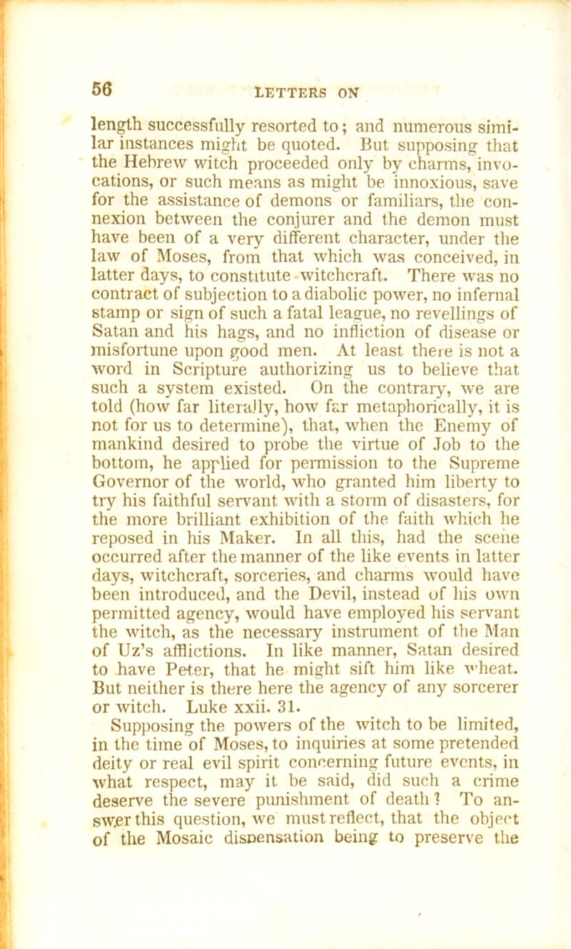 length successfully resorted to; and numerous simi- lar instances might be quoted. But supposing that the Hebrew witch proceeded only by charms, invo- cations, or such means as might be innoxious, save for the assistance of demons or familiars, the con- nexion between the conjurer and the demon must have been of a very different character, under the law of Moses, from that which was conceived, in latter days, to constitute witchcraft. There was no contract of subjection to a diabolic power, no infernal stamp or sign of such a fatal league, no revellings of Satan and his hags, and no infliction of disease or misfortune upon good men. At least there is not a word in Scripture authorizing us to believe that such a system existed. On the contrary, we are told (how far literally, how far metaphorically, it is not for us to determine), that, when the Enemy of mankind desired to probe the virtue of Job to the bottom, he applied for permission to the Supreme Governor of the world, who granted him liberty to try his faithful servant with a storm of disasters, for the more brilliant exhibition of the faith which he reposed in his Maker. In all this, had the scene occurred after the manner of the like events in latter days, witchcraft, sorceries, and charms would have been introduced, and the Devil, instead of his own permitted agency, would have employed his servant the witch, as the necessary instrument of the Man of Uz’s afflictions. In like manner, Satan desired to have Peter, that he might sift him like wheat. But neither is there here the agency of any sorcerer or witch. Luke xxii. 31. Supposing the powers of the witch to be limited, in the time of Moses, to inquiries at some pretended deity or real evil spirit concerning future events, in what respect, may it be said, did such a crime deserve the severe punishment of death 1 To an- swer this question, we must reflect, that the object of the Mosaic disDensation being to preserve the