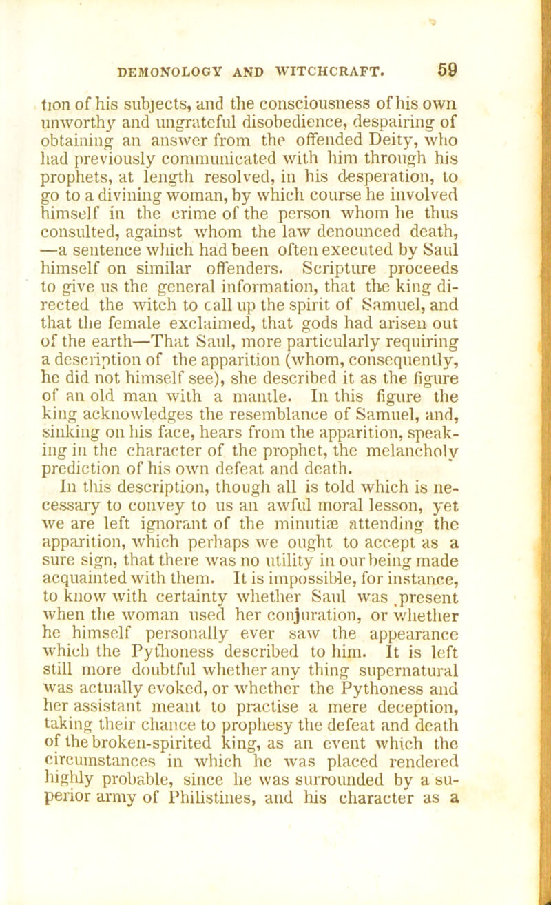tion of his subjects, and the consciousness of his own unworthy and ungrateful disobedience, despairing of obtaining an answer from the offended Deity, who had previously communicated with him through his prophets, at length resolved, in his desperation, to go to a divining woman, by which course he involved himself in the crime of the person whom he thus consulted, against whom the law denounced death, —a sentence which had been often executed by Saul himself on similar offenders. Scripture proceeds to give us the general information, that the king di- rected the witch to call up the spirit of Samuel, and that the female exclaimed, that gods had arisen out of the earth—That Saul, more particularly requiring a description of the apparition (whom, consequently, he did not himself see), she described it as the figure of an old man with a mantle. In this figure the king acknowledges the resemblance of Samuel, and, sinking on his face, hears from the apparition, speak- ing in the character of the prophet, the melancholy prediction of his own defeat and death. In this description, though all is told which is ne- cessary to convey to us an awful moral lesson, yet we are left ignorant of the minutiae attending the apparition, which perhaps we ought to accept as a sure sign, that there was no utility in our being made acquainted with them. It is impossible, for instance, to know with certainty whether Saul was .present when the woman used her conjuration, or whether he himself personally ever saw the appearance which the Pythoness described to him. It is left still more doubtful whether any thing supernatural was actually evoked, or whether the Pythoness and her assistant meant to practise a mere deception, taking their chance to prophesy the defeat and death of the broken-spirited king, as an event which the circumstances in which he was placed rendered highly probable, since he was surrounded by a su- perior army of Philistines, and his character as a