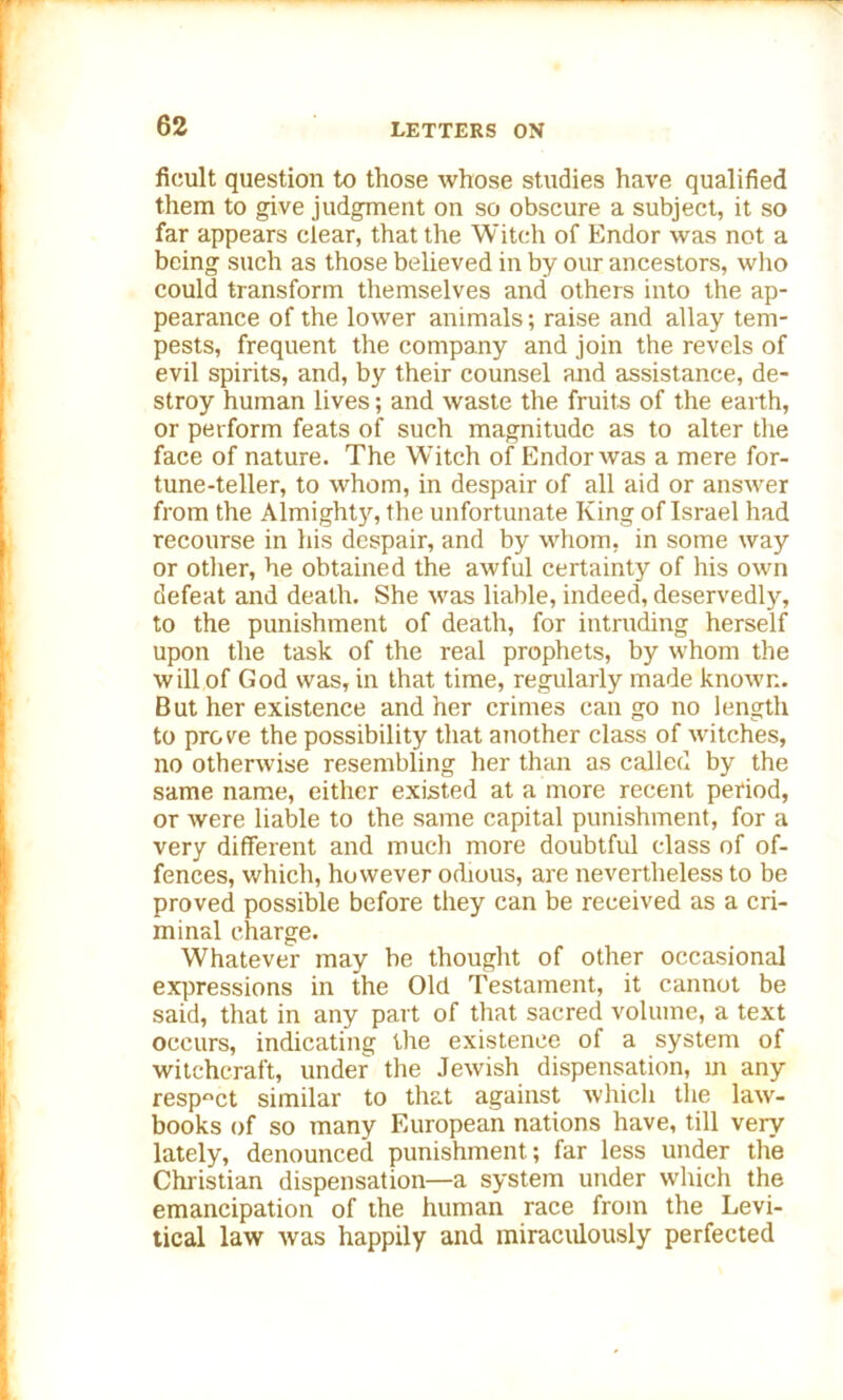 ficult question to those whose studies have qualified them to give judgment on so obscure a subject, it so far appears clear, that the Witch of Endor was not a being such as those believed in by our ancestors, who could transform themselves and others into the ap- pearance of the lower animals; raise and allay tem- pests, frequent the company and join the revels of evil spirits, and, by their counsel and assistance, de- stroy human lives; and waste the fruits of the earth, or perform feats of such magnitude as to alter tlxe face of nature. The Witch of Endor was a mere for- tune-teller, to whom, in despair of all aid or answer from the Almighty, the unfortunate King of Israel had recourse in his despair, and by whom, in some way or other, he obtained the awful certainty of his own defeat and death. She was liable, indeed, deservedly, to the punishment of death, for intruding herself upon the task of the real prophets, by whom the will of God was, in that time, regularly made known. But her existence and her crimes can go no length to prove the possibility that another class of witches, no otherwise resembling her than as called by the same name, either existed at a more recent period, or were liable to the same capital punishment, for a very different and much more doubtful class of of- fences, which, however odious, are nevertheless to be proved possible before they can be received as a cri- minal charge. Whatever may be thought of other occasional expressions in the Old Testament, it cannot be said, that in any part of that sacred volume, a text occurs, indicating the existence of a system of witchcraft, under the Jewish dispensation, in any respect similar to that against which the law- books of so many European nations have, till very lately, denounced punishment; far less under the Christian dispensation—a system under which the emancipation of the human race from the Levi- tical law Avas happily and miraculously perfected