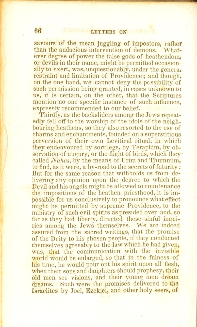savours of the mean juggling of impostors, rather than the audacious intervention of demons. What- ever degree of power the false gods of heathendom, or devils in their name, might be permitted occasion ally to exert, was, unquestionably, under the genera! restraint and limitation of Providence; and though, on the one hand, we cannot deny the possibility of such permission being granted, in cases unknown to us, it is certain, on the other, that the Scriptures mention no one specific instance of such influence, expressly recommended to our belief. Thirdly, as the backsliders among the Jews repeat- edly fell off to the worship of the idols of the neigh- bouring heathens, so they also resorted to the use of charms and enchantments, founded on a superstitious perversion of their own Levitical ritual, in which they endeavoured by sortilege, by Teraphim, by ob- servation of augury, or the flight of birds, which they • called Nahas, by the means of Urim and Thummim, to find, as it were, a by-road to the secrets of futurity: But for the same reason that withholds us from de- livering any opinion upon the degree to which the Devil and his angels might be allowed to countenance the impositions of the heathen priesthood, it is im- possible for us conclusively to pronounce what effect might be permitted by supreme Providence, to the ministry of such evil spirits as presided over and, so far as they had liberty, directed these sinful inqui- ries among the Jews themselves. We arc indeed assured from the sacred writings, that the promise of the Deity to his chosen people, if they conducted themselves agreeably to the law which he had given, was, that the communication with the invisible world would be enlarged, so that in the fulness of his time, he would pour out his spirit upon all flesh, when their sons and daughters should prophesy, their old men see visions, and their young men dream dreams. Such were the promises delivered to the Israelites by Joel, Ezekiel, and other holy seers, of