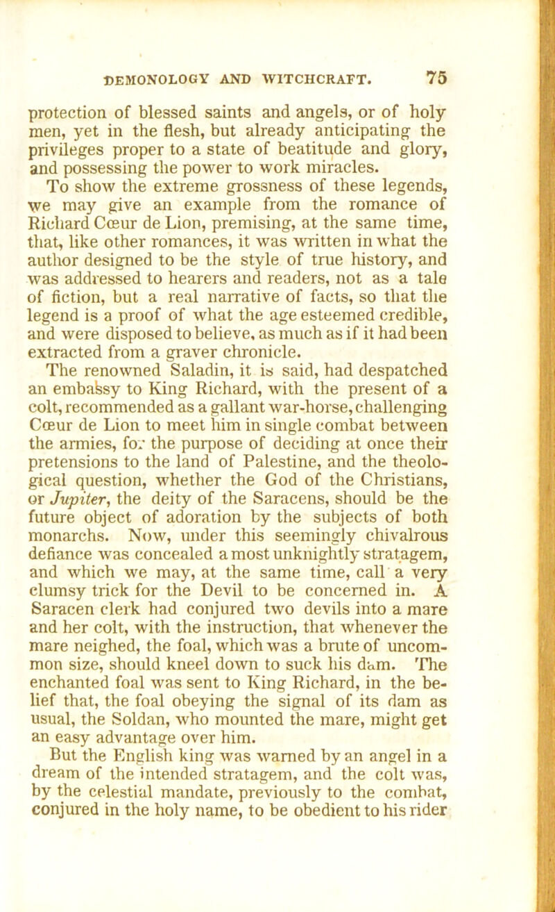 protection of blessed saints and angels, or of holy men, yet in the flesh, but already anticipating the privileges proper to a state of beatitude and glory, and possessing the power to work miracles. To show the extreme grossness of these legends, we may give an example from the romance of Richard Cceur de Lion, premising, at the same time, that, like other romances, it was written in what the author designed to be the style of true history, and was addressed to hearers and readers, not as a tale of fiction, but a real narrative of facts, so that the legend is a proof of what the age esteemed credible, and were disposed to believe, as much as if it had been extracted from a graver chronicle. The renowned Saladin, it is said, had despatched an embassy to King Richard, with the present of a colt, recommended as a gallant war-horse, challenging Coeur de Lion to meet him in single combat between the armies, for the purpose of deciding at once their pretensions to the land of Palestine, and the theolo- gical question, whether the God of the Christians, or Jupiter, the deity of the Saracens, should be the future object of adoration by the subjects of both monarchs. Now, under this seemingly chivalrous defiance was concealed a most unknightly stratagem, and which we may, at the same time, call a very clumsy trick for the Devil to be concerned in. A Saracen clerk had conjured two devils into a mare and her colt, with the instruction, that whenever the mare neighed, the foal, which was a brute of uncom- mon size, should kneel down to suck his dam. The enchanted foal was sent to King Richard, in the be- lief that, the foal obeying the signal of its dam as usual, the Soldan, who mounted the mare, might get an easy advantage over him. But the English king was warned by an angel in a dream of the intended stratagem, and the colt was, by the celestial mandate, previously to the combat, conjured in the holy name, to be obedient to his rider
