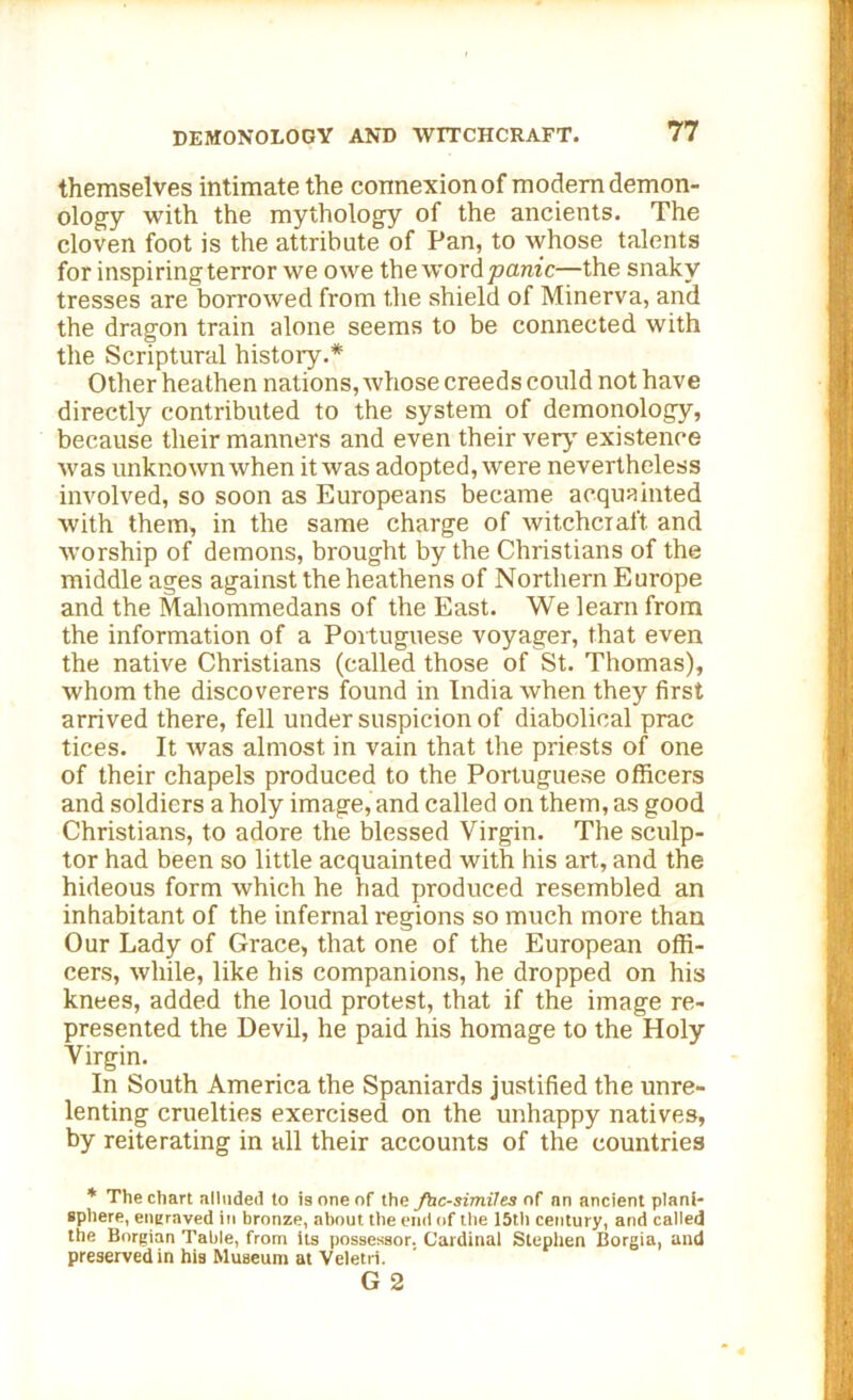 themselves intimate the connexion of modern demon- ology with the mythology of the ancients. The cloven foot is the attribute of Pan, to whose talents for inspiringterror we owe the word panic—the snaky tresses are borrowed from the shield of Minerva, and the dragon train alone seems to be connected with the Scriptural history.* Other heathen nations, whose creeds could not have directly contributed to the system of demonology, because their manners and even their very existence was unknown when it was adopted, were nevertheless involved, so soon as Europeans became acquainted with them, in the same charge of witchcraft, and worship of demons, brought by the Christians of the middle ages against the heathens of Northern Europe and the Mahommedans of the East. We learn from the information of a Portuguese voyager, that even the native Christians (called those of St. Thomas), whom the discoverers found in India when they first arrived there, fell under suspicion of diabolical prac tices. It was almost in vain that the priests of one of their chapels produced to the Portuguese officers and soldiers a holy image, and called on them, as good Christians, to adore the blessed Virgin. The sculp- tor had been so little acquainted with his art, and the hideous form which he had produced resembled an inhabitant of the infernal regions so much more than Our Lady of Grace, that one of the European offi- cers, while, like his companions, he dropped on his knees, added the loud protest, that if the image re- presented the Devil, he paid his homage to the Holy Virgin. In South America the Spaniards justified the unre- lenting cruelties exercised on the unhappy natives, by reiterating in all their accounts of the countries * The chart alluded to is one of the fac-similes of an ancient plani- sphere, engraved in bronze, about the end of the 15th century, and called the Borgian Table, from its possessor. Cardinal Stephen Borgia, and preserved in his Museum at Veletri. G 2