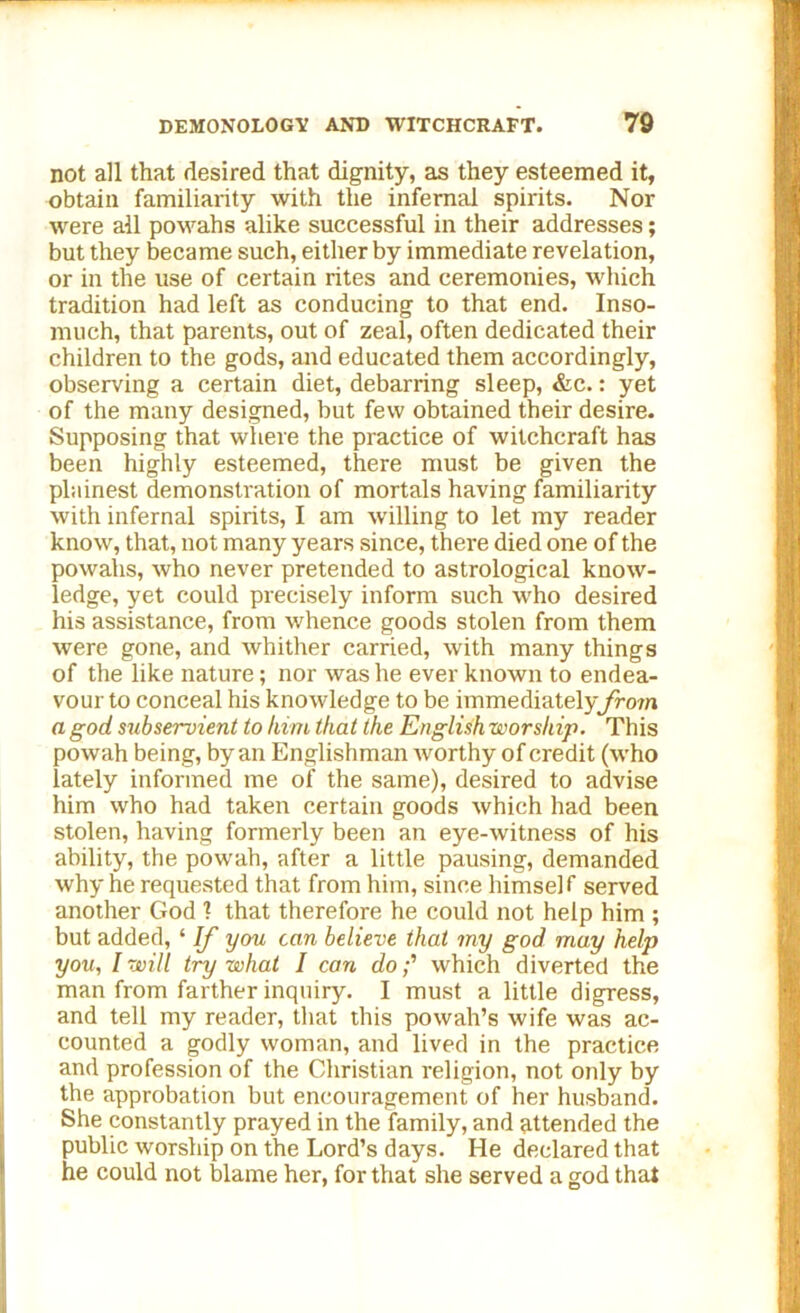 not all that desired that dignity, as they esteemed it, obtain familiarity with the infernal spirits. Nor were all powahs alike successful in their addresses; but they became such, either by immediate revelation, or in the use of certain rites and ceremonies, which tradition had left as conducing to that end. Inso- much, that parents, out of zeal, often dedicated their children to the gods, and educated them accordingly, observing a certain diet, debarring sleep, &c.: yet of the many designed, but few obtained their desire. Supposing that where the practice of witchcraft has been highly esteemed, there must be given the plainest demonstration of mortals having familiarity with infernal spirits, I am willing to let my reader know, that, not many years since, there died one of the powahs, who never pretended to astrological know- ledge, yet could precisely inform such who desired his assistance, from whence goods stolen from them were gone, and whither carried, with many things of the like nature; nor was he ever known to endea- vour to conceal his knowledge to be immediately from a god subservient to him that the English worship. This powah being, by an Englishman worthy of credit (who lately informed me of the same), desired to advise him who had taken certain goods which had been stolen, having formerly been an eye-witness of his ability, the powah, after a little pausing, demanded why he requested that from him, since himself served another God 1 that therefore he could not help him ; but added, ‘ If you can believe that my god may help you, I will try what I can dowhich diverted the man from farther inquiry. I must a little digress, and tell my reader, that this powah’s wife was ac- counted a godly woman, and lived in the practice and profession of the Christian religion, not only by the approbation but encouragement of her husband. She constantly prayed in the family, and attended the public worship on the Lord’s days. He declared that he could not blame her, for that she served a god that