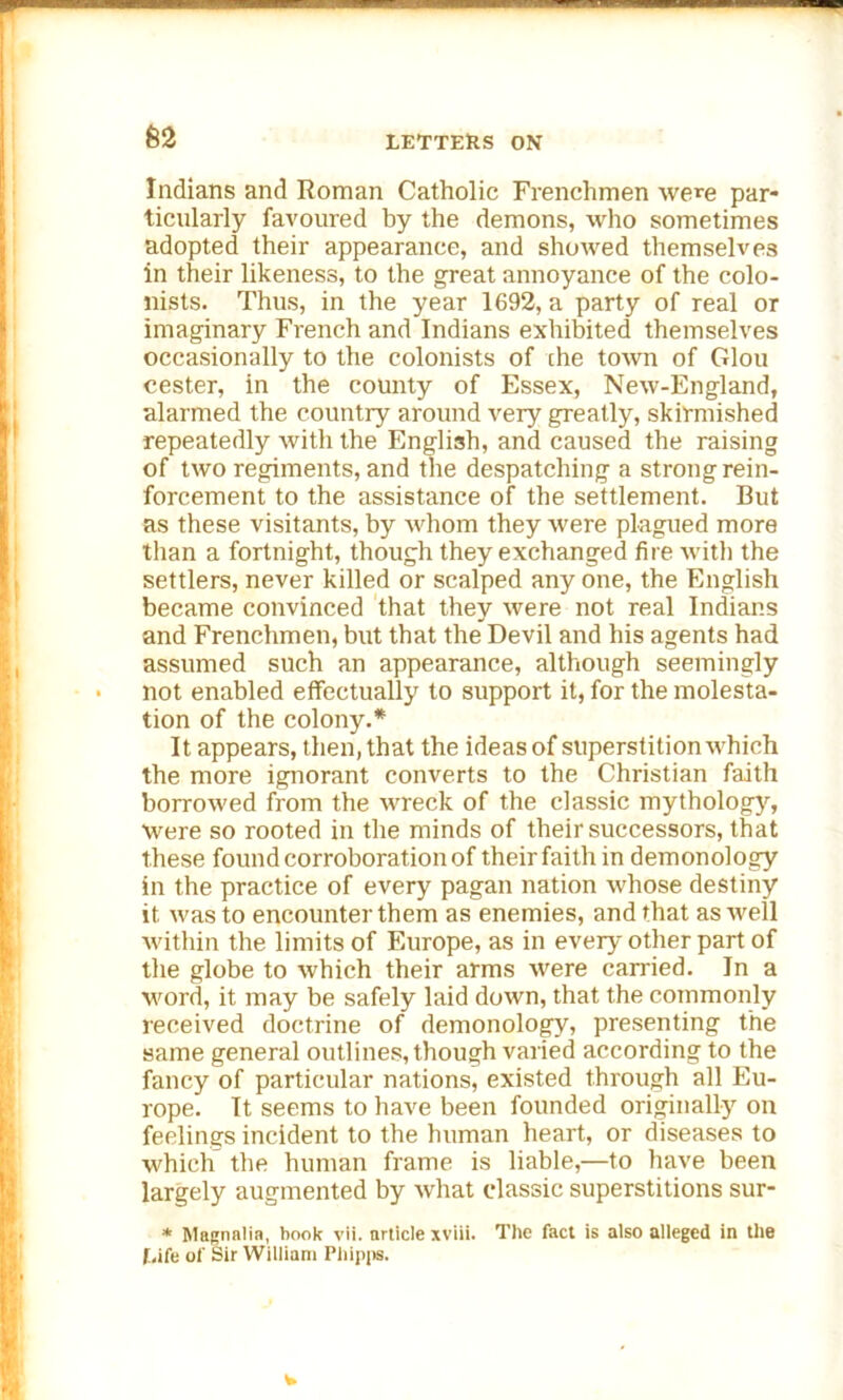 62 Indians and Roman Catholic Frenchmen were par- ticularly favoured by the demons, who sometimes adopted their appearance, and showed themselves in their likeness, to the great annoyance of the colo- nists. Thus, in the year 1692, a party of real or imaginary French and Indians exhibited themselves occasionally to the colonists of the town of Glou cester, in the county of Essex, New-England, alarmed the country around very greatly, skirmished repeatedly with the English, and caused the raising of two regiments, and the despatching a strong rein- forcement to the assistance of the settlement. But as these visitants, by whom they were plagued more than a fortnight, though they exchanged fire with the settlers, never killed or scalped any one, the English became convinced that they were not real Indians and Frenchmen, but that the Devil and his agents had assumed such an appearance, although seemingly not enabled effectually to support it, for the molesta- tion of the colony.* It appears, then, that the ideas of superstition which the more ignorant converts to the Christian faith borrowed from the wreck of the classic mythology, were so rooted in the minds of their successors, that these found corroboration of their faith in demonology in the practice of every pagan nation whose destiny it was to encounter them as enemies, and that as well within the limits of Europe, as in every other part of the globe to which their arms were carried. In a word, it may be safely laid down, that the commonly received doctrine of demonology, presenting the same general outlines, though varied according to the fancy of particular nations, existed through all Eu- rope. It seems to have been founded originally on feelings incident to the human heart, or diseases to which the human frame is liable,—to have been largely augmented by what classic superstitions sur- * Magnalia, book vii. article xviii. The fact is also alleged in the Life of Sir William Phipps.