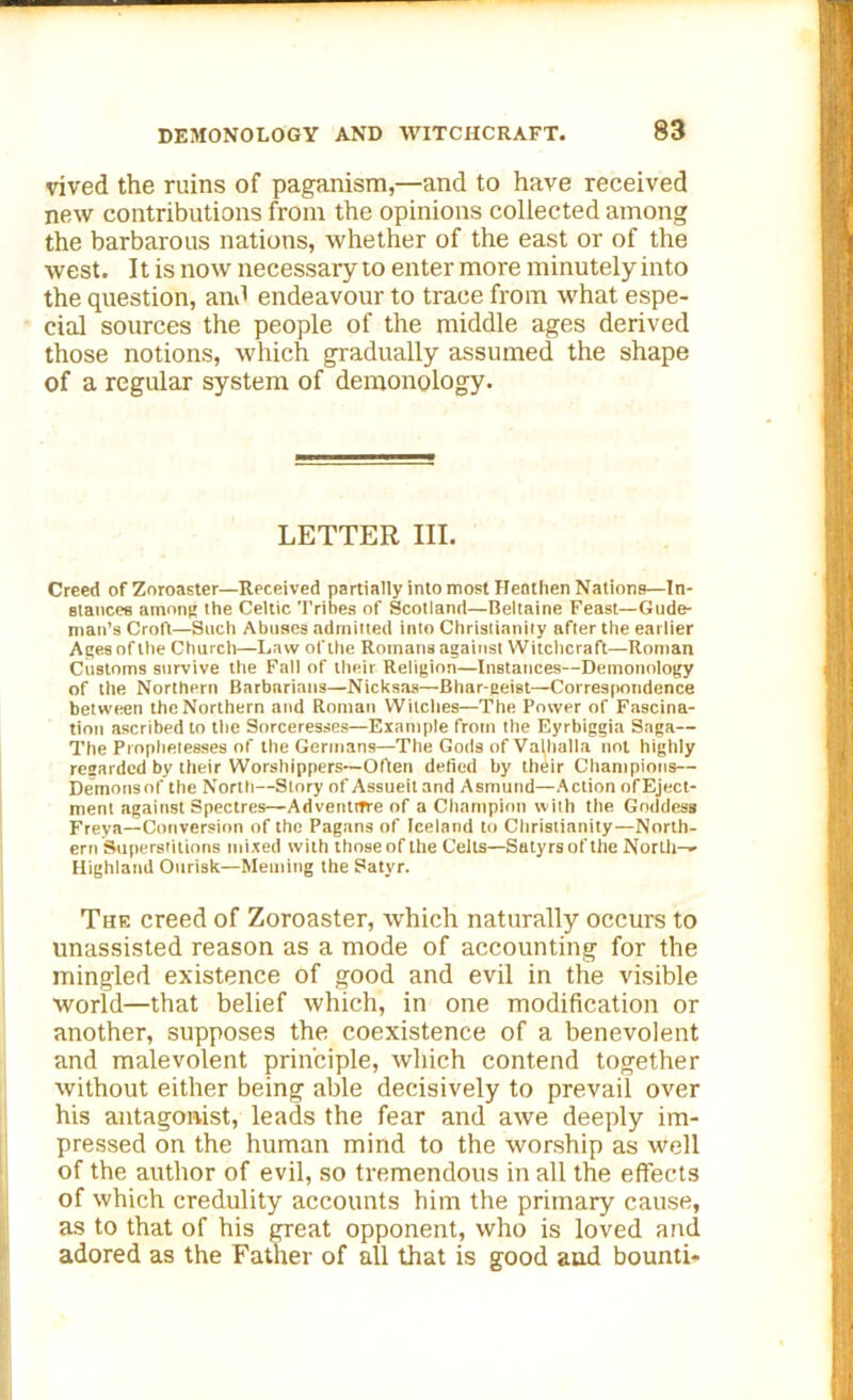 vived the ruins of paganism,—and to have received new contributions from the opinions collected among the barbarous nations, whether of the east or of the west. It is now necessary to enter more minutely into the question, anil endeavour to trace from what espe- cial sources the people of the middle ages derived those notions, which gradually assumed the shape of a regular system of demonology. LETTER III. Creed of Zoroaster—Received partially into most Heathen Nations—In- stances among the Celtic Tribes of Scotland—Beltaine Feast—Gude- man’s Croft—Such Abuses admitted into Christianity after the earlier Ages of the Church—Law of the Romans against Witchcraft—Roman Customs survive the Fall of their Religion—Instances—Demonology of the Northern Barbnrians—Nicksas—Bhnr-geiBt—Correspondence between the Northern and Roman Witches—The Power of Fascina- tion ascribed to the Sorceresses—Example from the Eyrbiggia Saga— The Prophetesses of the Germans—The Gods of Valhalla not highly regarded by their Worshippers—Often defied by their Champions— Demonsof the North—Story of Assueit and Asmund—Action ofEject- ment against Spectres—Adventrrre of a Champion with the Goddess Freya—Conversion of the Pagans of leeland to Christianity—North- ern Superstitions mixed with those of the Celts—Satyrs of the North-- Highland Ourisk—Meming the Satyr. The creed of Zoroaster, which naturally occurs to unassisted reason as a mode of accounting for the mingled existence of good and evil in the visible world—that belief which, in one modification or another, supposes the coexistence of a benevolent and malevolent principle, which contend together without either being able decisively to prevail over his antagonist, leads the fear and awe deeply im- pressed on the human mind to the worship as well of the author of evil, so tremendous in all the effects of which credulity accounts him the primary cause, as to that of his great opponent, who is loved and adored as the Father of all that is good and bounti-