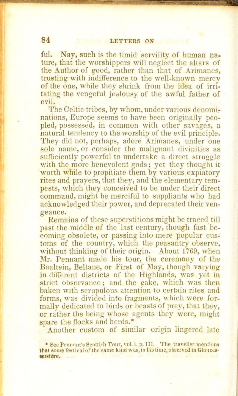 ful. Nay, such is the timid servility of human na- ture, that the worshippers will neglect the altars of the Author of good, rather than that of Arimanes, trusting with indifference to the well-known mercy of the one, while they shrink from the idea of irri- tating the vengeful jealousy of the awful father of evil. The Celtic tribes, by whom, under various denomi- nations, Europe seems to have been originally peo- pled, possessed, in common with other savages, a natural tendency to the worship of the evil principle. They did not, perhaps, adore Arimanes, under one sole name, or consider the malignant divinities as sufficiently powerful to undertake a direct struggle with the more benevolent gods; yet they thought it worth while to propitiate them by various expiatory rites and prayers, that the}r, and the elementary tem- pests, which they conceived to be under their direct command, might be merciful to suppliants who had acknowledged their power, and deprecated their ven- geance. Remains of these superstitions might be traced till past the middle of the last century, though fast be- coming obsolete, or passing into mere popular cus- toms of the country, which the peasantry observe, without thinking of their origin. About 1769, when Mr. Pennant made his tour, the ceremony of the Baaltein, Beltane, or First of May, though varying in different districts of the Highlands, was yet in strict observance; and the cake, which was then baken with scrupulous attention to certain rites and forms, was divided into fragments, which were for- mally dedicated to birds or beasts of prey, that they, or rather the being whose agents they were, might spare the flocks and herds.* Another custom of similar origin lingered late * Sec Pennant’s Scottish Tour, vol. i. p. 111. The traveller mentions that some festival of the same kind was, in his time, observed in Glouces- tershire.