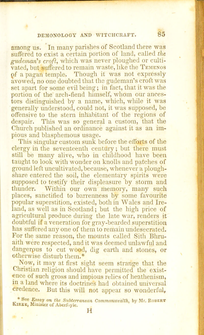 among us. In many parishes of Scotland there was suffered to exist a certain portion of land, called the gudeman’s croft, which was never ploughed or culti- vated, but suffered to r-emain waste, like the Temenos pf a pagan temple. Though it was not expressly avowed, no one doubted that the gudeman’s croft was set apart for some evil being; in fact, that it was the portion of the arch-fiend himself, whom our ances- tors distinguished by a name, which, while it was generally understood, could not, it was supposed, be offensive to the stern inhabitant of the regions of despair. This was so general a custom, that the Church published an ordinance against it as an im- pious and blasphemous usage. This singular custom sunk before the efforts of the clergy in the seventeenth century; but there must still be many alive, who in childhood have been taught to look with wonder on knolls and patches of ground left uncultivated, because, whenever a plough- share entered the soil, the elementary spirits were supposed to testify their displeasure by storm and thunder. Within our own memory, many such places, sanctified to barrenness by some favourite popular superstition, existed, both in Wales and Ire- land, as well as in Scotland; but the high price of agricultural produce during the late war, renders it doubtful if a veneration for gray-bearded superstition has suffered any one of them to remain undesecrated. For the same reason, the mounts called Sitli Bhru- aith were respected, and it was deemed unlawful and dangerpus to cut wood, dig earth and stones, or otherwise disturb them.* Now, it may at first sight seem strange that the Christian religion should have permitted the exist- ence of such gross and impious relics of heathenism, in a land where its doctrine's had obtained universal credence. But this will not appear so wonderful, * See Essay an the Subterranean Commonwealth, by Mr. Robert Kirke, Minister of Aberf.yle. H