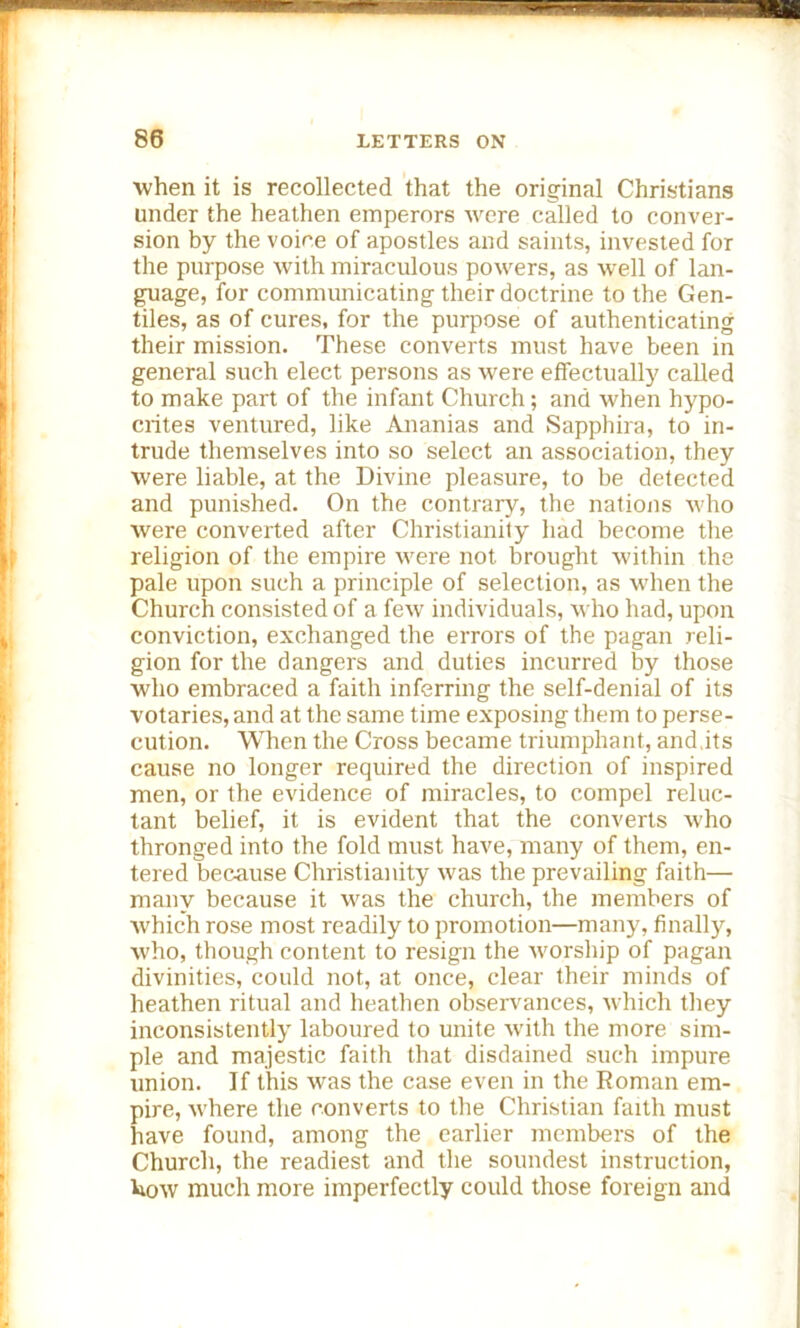 ■when it is recollected that the original Christians under the heathen emperors were called to conver- sion by the voice of apostles and saints, invested for the purpose with miraculous powers, as well of lan- guage, for communicating their doctrine to the Gen- tiles, as of cures, for the purpose of authenticating their mission. These converts must have been in general such elect persons as were effectually called to make part of the infant Church ; and when hypo- crites ventured, like Ananias and Sapphira, to in- trude themselves into so select an association, they were liable, at the Divine pleasure, to be detected and punished. On the contrary, the nations who were converted after Christianity had become the religion of the empire were not brought within the pale upon such a principle of selection, as when the Church consisted of a few individuals, who had, upon conviction, exchanged the errors of the pagan reli- gion for the dangers and duties incurred by those who embraced a faith inferring the self-denial of its votaries, and at the same time exposing them to perse- cution. When the Cross became triumphant, and its cause no longer required the direction of inspired men, or the evidence of miracles, to compel reluc- tant belief, it is evident that the converts who thronged into the fold must have, many of them, en- tered because Christianity was the prevailing faith— many because it was the church, the members of which rose most readily to promotion—many, finally, who, though content to resign the worship of pagan divinities, could not, at once, clear their minds of heathen ritual and heathen observances, which they inconsistently laboured to unite with the more sim- ple and majestic faith that disdained such impure union. If this was the case even in the Roman em- pire, where the converts to the Christian faith must have found, among the earlier members of the Church, the readiest and the soundest instruction, kow much more imperfectly could those foreign and
