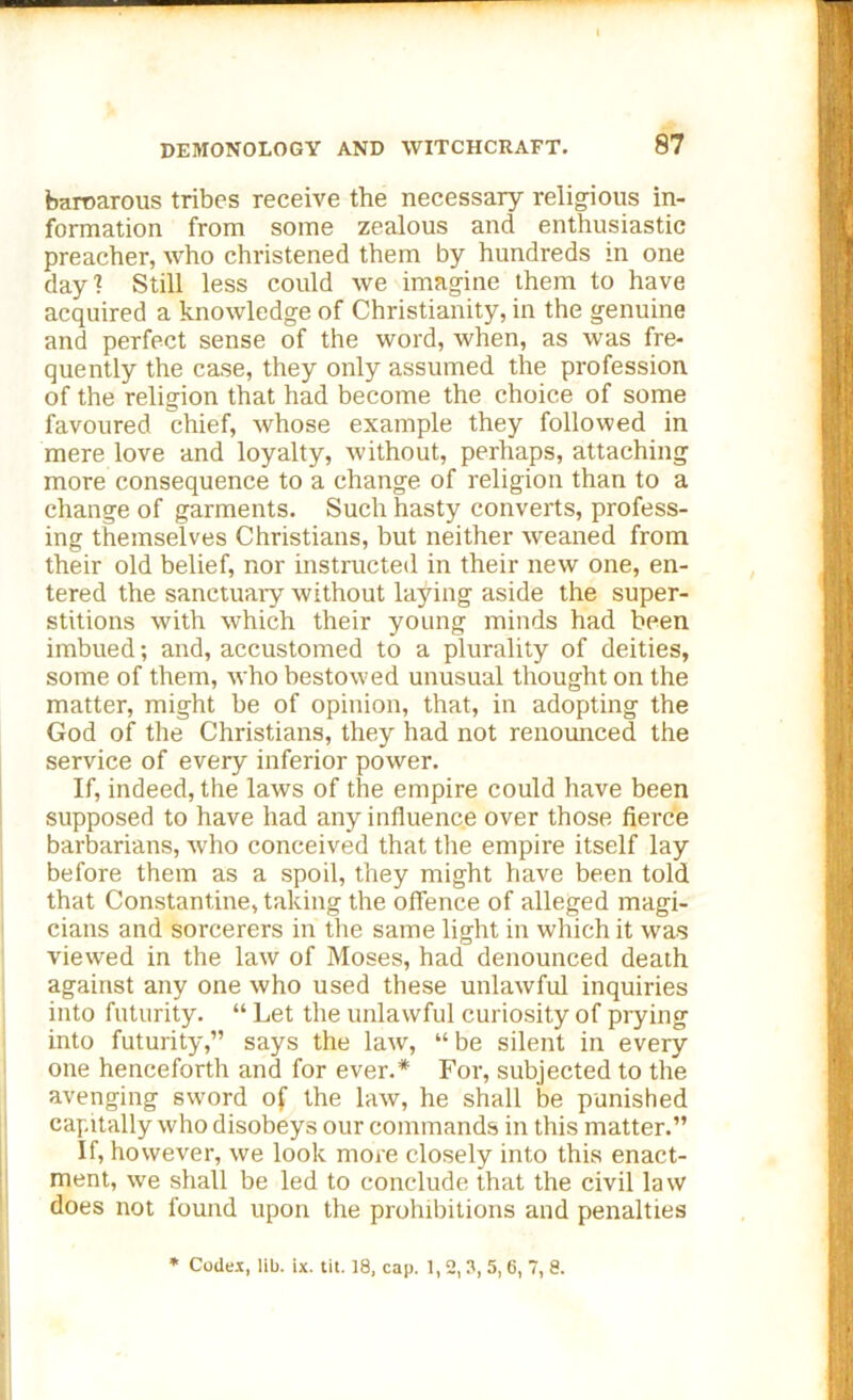 — — DEMONOLOGY AND WITCHCRAFT. 87 baroarous tribes receive the necessary religious in- formation from some zealous and enthusiastic preacher, who christened them by hundreds in one day1? Still less could we imagine them to have acquired a knowledge of Christianity, in the genuine and perfect sense of the word, when, as was fre- quently the case, they only assumed the profession of the religion that had become the choice of some favoured chief, whose example they followed in mere love and loyalty, without, perhaps, attaching more consequence to a change of religion than to a change of garments. Such hasty converts, profess- ing themselves Christians, but neither weaned from their old belief, nor instructed in their new one, en- tered the sanctuary without laying aside the super- stitions with which their young minds had been imbued; and, accustomed to a plurality of deities, some of them, who bestowed unusual thought on the matter, might be of opinion, that, in adopting the God of the Christians, they had not renounced the service of every inferior power. If, indeed, the laws of the empire could have been supposed to have had any influence over those fierce barbarians, who conceived that the empire itself lay before them as a spoil, they might have been told that Constantine, taking the offence of alleged magi- cians and sorcerers in the same light in which it was viewed in the law of Moses, had denounced death against any one who used these unlawful inquiries into futurity. “ Let the unlawful curiosity of prying into futurity,” says the law, “ be silent in every one henceforth and for ever.* For, subjected to the avenging sword of the law, he shall be punished capitally who disobeys our commands in this matter.” If, however, we look more closely into this enact- ment, we shall be led to conclude that the civil law does not found upon the prohibitions and penalties