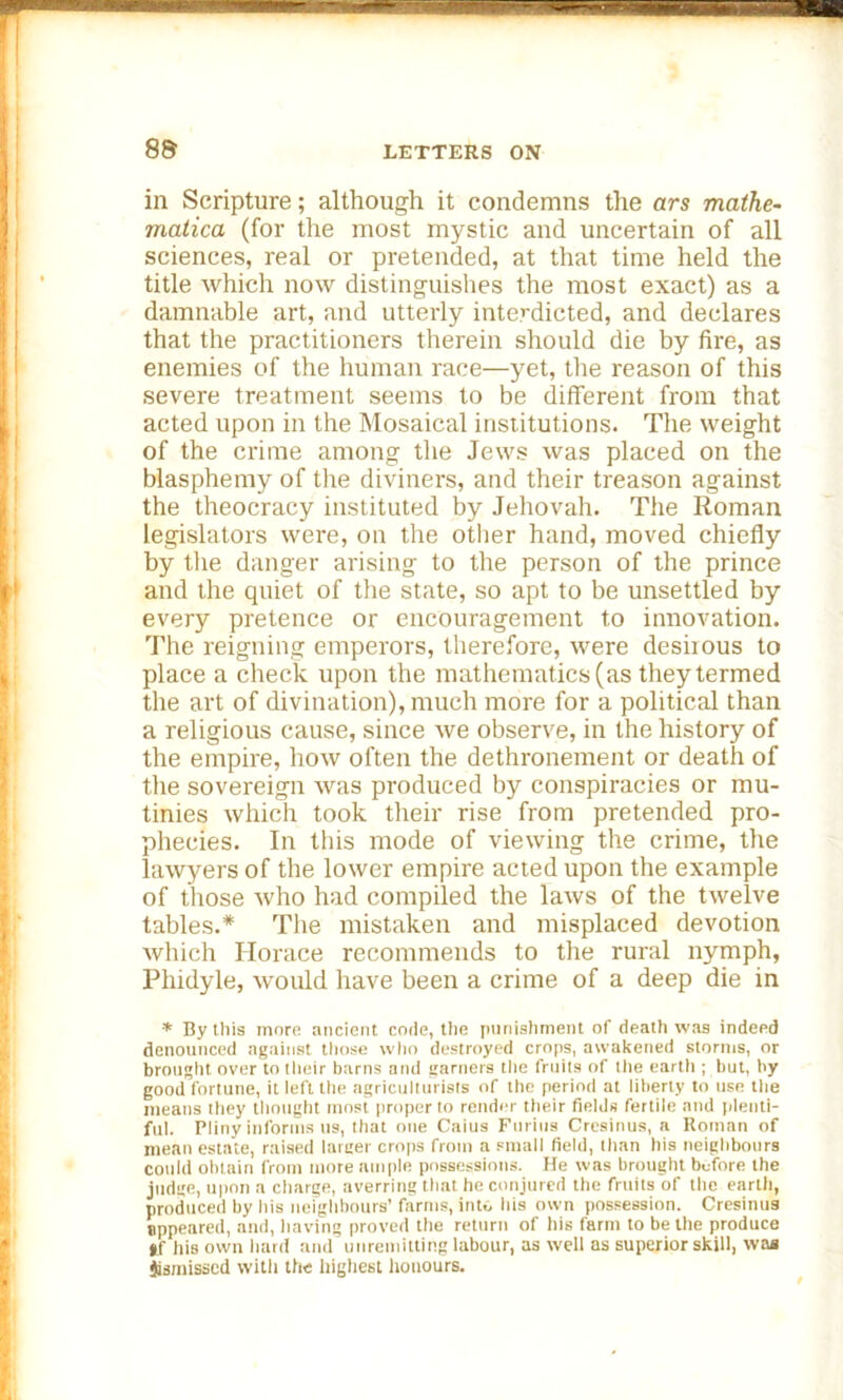 in Scripture; although it condemns the ars mathe- matica (for the most mystic and uncertain of all sciences, real or pretended, at that time held the title which now distinguishes the most exact) as a damnable art, and utterly interdicted, and declares that the practitioners therein should die by fire, as enemies of the human race—yet, the reason of this severe treatment seems to be different from that acted upon in the Mosaical institutions. The weight of the crime among the Jews was placed on the blasphemy of the diviners, and their treason against the theocracy instituted by Jehovah. The Roman legislators were, on the other hand, moved chiefly by the danger arising to the person of the prince and the quiet of the state, so apt to be unsettled by every pretence or encouragement to innovation. The reigning emperors, therefore, were desirous to place a check upon the mathematics (as they termed the art of divination), much more for a political than a religious cause, since we observe, in the history of the empire, how often the dethronement or death of the sovereign was produced by conspiracies or mu- tinies which took their rise from pretended pro- phecies. In this mode of viewing the crime, the lawyers of the lower empire acted upon the example of those who had compiled the laws of the twelve tables.* The mistaken and misplaced devotion which Horace recommends to the rural nymph, Phidyle, would have been a crime of a deep die in * By this more ancient code, the punishment of death was indeed denounced against those who destroyed crops, awakened storms, or brought over to their barns and garners the fruits of the eartli; but, by good fortune, it left the agriculturists of the period at liberty to use the means they thought most proper to render their fields fertile and plenti- ful. Pliny informs us, that one Caius Furius Cresinus, a Roman of mean estate, raised larger crops from a small field, than his neighbours could obtain from more ample possessions. He was brought before the judge, upon a charge, averring that he conjured the fruits of the eartli, produced by his neighbours’ farms, into his own possession. Cresinus appeared, and, having proved the return of his farm to be the produce *f his own hard and unremitting labour, as well as superior skill, was Jismisscd with the highest honours.
