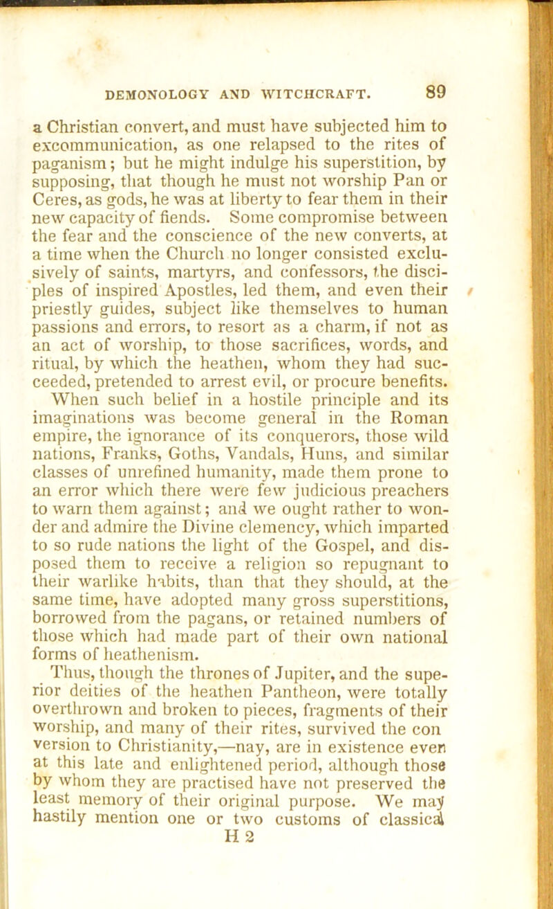 a Christian convert, and must have subjected him to excommunication, as one relapsed to the rites of paganism; but he might indulge his superstition, by supposing, that though he must not worship Pan or Ceres, as gods, he was at liberty to fear them in their new capacity of fiends. Some compromise between the fear and the conscience of the new converts, at a time when the Church no longer consisted exclu- sively of saints, martyrs, and confessors, the disci- ples of inspired Apostles, led them, and even their t priestly guides, subject like themselves to human passions and errors, to resort as a charm, if not as an act of worship, to those sacrifices, words, and ritual, by which the heathen, whom they had suc- ceeded, pretended to arrest evil, or procure benefits. When such belief in a hostile principle and its imaginations was become general in the Roman empire, the ignorance of its conquerors, those wild nations, Franks, Goths, Vandals, Huns, and similar classes of unrefined humanity, made them prone to an error which there were few judicious preachers to warn them against; and we ought rather to won- der and admire the Divine clemency, which imparted to so rude nations the light of the Gospel, and dis- posed them to receive a religion so repugnant to their warlike habits, than that they should, at the same time, have adopted many gross superstitions, borrowed from the pagans, or retained numbers of those which had made part of their own national forms of heathenism. Thus, though the thrones of Jupiter, and the supe- rior deities of the heathen Pantheon, were totally overthrown and broken to pieces, fragments of their worship, and many of their rites, survived the con version to Christianity,—nay, are in existence even at this late and enlightened period, although those by whom they are practised have not preserved tbe least memory of their original purpose. We may hastily mention one or two customs of classical H 2