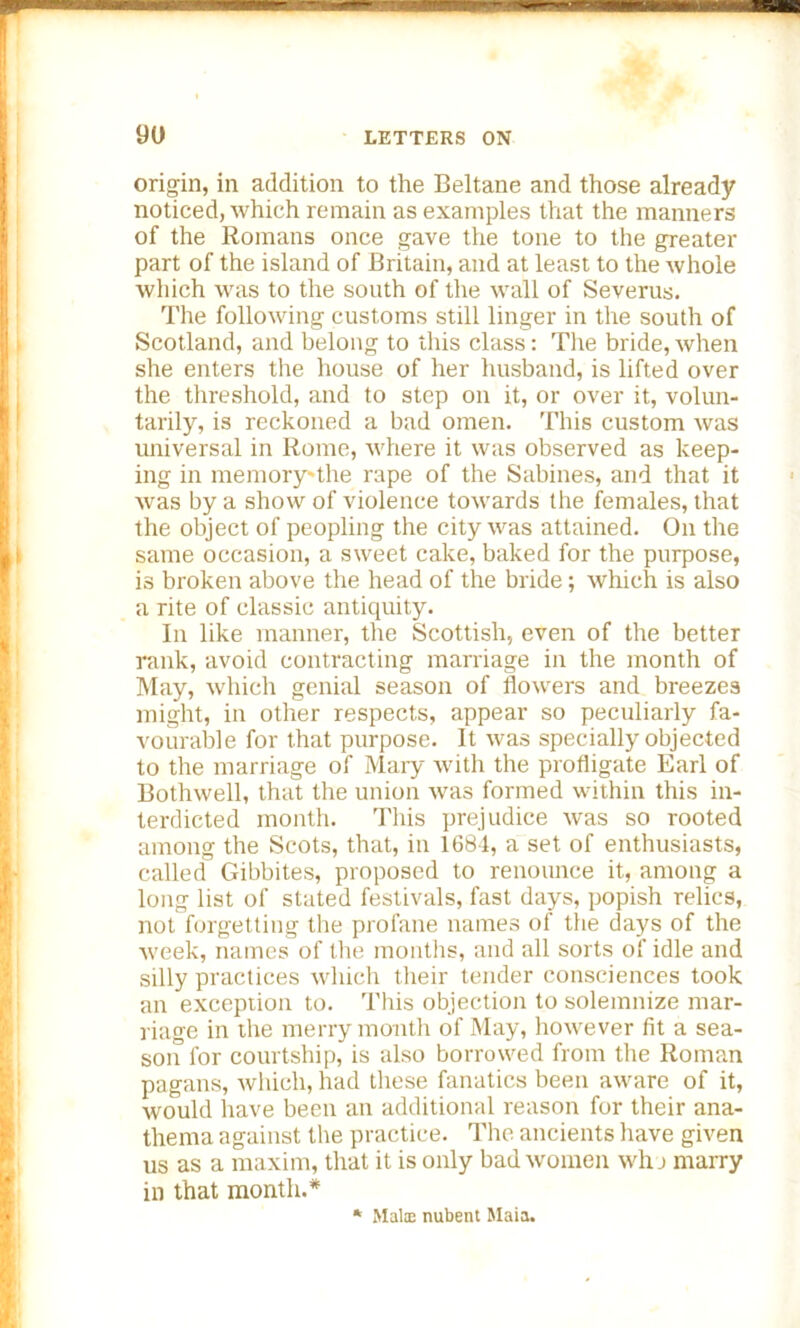 origin, in addition to the Beltane and those already noticed, which remain as examples that the manners of the Romans once gave the tone to the greater part of the island of Britain, and at least to the whole which was to the south of the wall of Severus. The following customs still linger in the south of Scotland, and belong to this class: The bride,when she enters the house of her husband, is lifted over the threshold, and to step on it, or over it, volun- tarily, is reckoned a bad omen. This custom was universal in Rome, where it was observed as keep- ing in memory-the rape of the Sabines, and that it was by a show of violence towards the females, that the object of peopling the city was attained. On the same occasion, a sweet cake, baked for the purpose, is broken above the head of the bride; which is also a rite of classic antiquity. In like manner, the Scottish, even of the better rank, avoid contracting marriage in the month of May, which genial season of flow'ers and breezes might, in other respects, appear so peculiarly fa- vourable for that purpose. It was specially objected to the marriage of Mary with the profligate Earl of Bothwell, that the union was formed within this in- terdicted month. This prejudice was so rooted among the Scots, that, in 1684, a set of enthusiasts, called Gibbites, proposed to renounce it, among a long list of stated festivals, fast days, popish relies, not forgetting the profane names of the days of the week, names of the months, and all sorts of idle and silly practices which their tender consciences took an exception to. This objection to solemnize mar- riage in the merry month of May, however fit a sea- son for courtship, is also borrowed from the Roman pagans, which, had these fanatics been aware of it, would have been an additional reason for their ana- thema against the practice. The ancients have given us as a maxim, that it is only bad women who marry in that month.* * Mate nubent Maia.