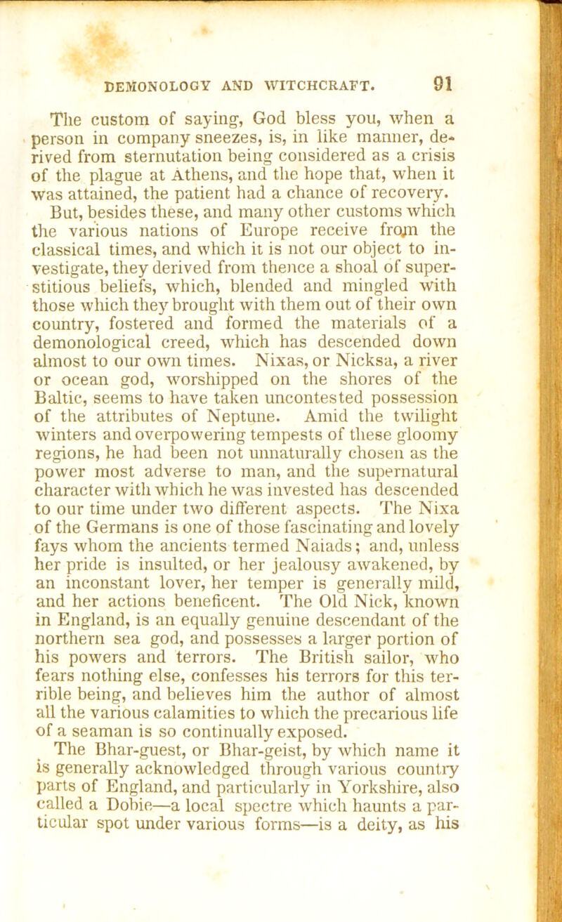 The custom of saying-, God bless you, when a person in company sneezes, is, in like manner, de- rived from sternutation being considered as a crisis of the plague at Athens, and the hope that, when it was attained, the patient had a chance of recovery. But, besides these, and many other customs which the various nations of Europe receive frojn the classical times, and which it is not our object to in- vestigate, they derived from thence a shoal of super- stitious beliefs, which, blended and mingled with those which they brought with them out of their own country, fostered and formed the materials of a demonological creed, which has descended down almost to our own times. Nixas, or Nicksa, a river or ocean god, worshipped on the shores of the Baltic, seems to have taken uncontested possession of the attributes of Neptune. Amid the twilight winters and overpowering tempests of these gloomy regions, he had been not unnaturally chosen as the power most adverse to man, and the supernatural character with which he was invested has descended to our time under two different aspects. The Nixa of the Germans is one of those fascinating and lovely fays whom the ancients termed Naiads; and, unless her pride is insulted, or her jealousy awakened, by an inconstant lover, her temper is generally mild, and her actions beneficent. The Old Nick, known in England, is an equally genuine descendant of the northern sea god, and possesses a larger portion of his powers and terrors. The British sailor, who fears nothing else, confesses his terrors for this ter- rible being, and believes him the author of almost all the various calamities to which the precarious life of a seaman is so continually exposed. The Bhar-guest, or Bhar-geist, by which name it is generally acknowledged through various country parts of England, and particularly in Yorkshire, also called a Dobie—a local spectre which haunts a par- ticular spot under various forms—is a deity, as his