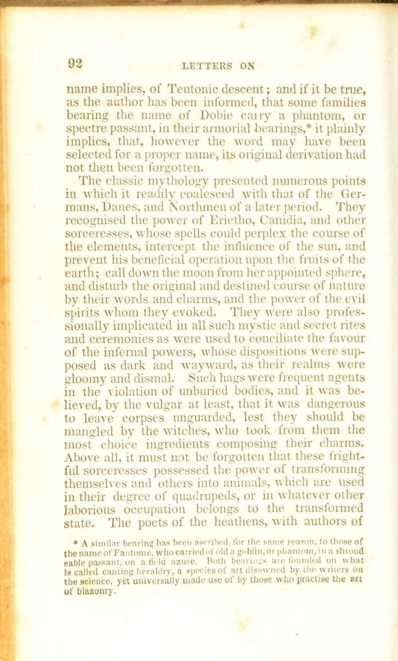 name implies, of Teutonic descent; and if it be true, as the author has been informed, that some families bearing' the name of Dobie cairy a phantom, or spectre passant, in their armorial bearings,* it plainly implies, that, however the word may have been selected for a proper name, its original derivation had not then been forgotten. The classic mythology presented numerous points in which it readily coalesced with that of the Ger- mans, Danes, and Northmen of a later period. They recognised the power of Erictho, Canidia, and other sorceresses, whose spells could perplex the course of the elements, intercept the influence of the sun, and prevent his beneficial operation upon the fruits of the earth; call down the moon from her appointed sphere, and disturb the original and destined course of nature by their words and charms, and the power of the evil spirits whom they evoked. They were also profes- sionally implicated in all such mystic and secret rites and ceremonies as were used to conciliate the favour of the infernal powers, whose dispositions were sup- posed as dark and wayward, as their realms were gloomy and dismal. Such hags were frequent agents in the violation of unburied bodies, and it was be- lieved, by the vulgar at least, that it was dangerous to leave corpses unguarded, lest they should be mangled by the witches, who took from them the most choice ingredients composing their charms. Above all, it must not be forgotten that these fright- ful sorceresses possessed the power of transiorming themselves and others into animals, which are used in their degree of quadrupeds, or in whatever other laborious occupation belongs to the transformed state. The poets of the heathens, with authors of * A similar bearing has been ascribed, for the same reason, to those of the name ofFantome, who carriedol old a goblin,or phantom, in a shroud sable passant, on a field azure. Both bearings are founded on what is called canting heraldry, a species of art disowned by the writers on the science, yet universally made use of by those who practise the art of blazonry.