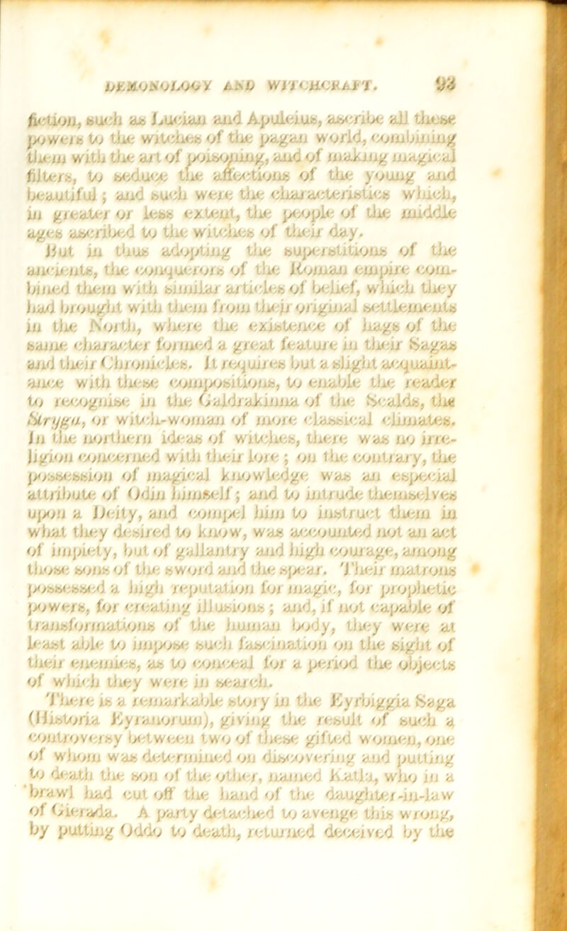 jiKMOiiOAOo k t'b wyy:u<;g./tr. W h< liou, su< h a..-, human and Apuleius, aseribe aJJ these jioweis Pi the wiPmesof tin; pagan world, combining them with tin: a/1 of iioismnng, aud of making magical fijp-i-, Pi seduce tin: affections of tin: young and licautjfuJ ; and such were tin; chai acPnistics winch, in gicatci or less extent, tin; people of tin; middle ages ascribed Pi tin.- witciicb of their day. J#nt in thus adojAmg tin; superstitions of tin; ancients, tin: comjuerojs of tin; Koman empire com- bined tin; in witli bin nidi articles of belief, winch they hud In ought witii them from then origma] settlements in the Noi tii, where the existence of liags of the baine ciuaraeter burned a great feature in their SSagab and then h'inonicies. Jt requires but a bhgiit aepuaint- ancc witli these eom'sisition.-, Pi enable tin; leader Pi iccogmse in tiie Caldiakmna. of tin tsiealds, tii* ikrygu, <j> wiP-.li-woina.il of moie classical climates. In tiie northern ideas of witches, there was no irre- Jjgion concerned witli tiien hue ; on the contiary, the jnibbcbbion of magical knowledge was an especial attribute of Odin iinnfceJf; and Pi intrude themselves ujMill a Unity, and comj/eJ him to instruct them in what they desired Pi know, was accounP-nj not an act of impiety, but of gallantry and high courage, among those sons of tire sword and the spear. Their matrons possessed a high reputation loi magic, foi prophetic powers, lor eueating illusions ; and, if not eapabie of tiaiisfoi (nations of tin; human tiody, tlu;y were at least able Pi nnjaise sueh fascination oil the sight of then enemies, as Pi conceal loi a period the objects of which they were in search. Then; is a icmarkable sPiry in the Kyrbiggia Saga (HisPina Jtyianojuni), giving tiie result of such a controversy between two of these gifted women, one of whom was determined on discovering aud putting Pi death tiie son of tiie other, named ihatla, who in a brawl iiad cut off tiie liand of the daughter-in-law of Gierada. A party detached Pi avenge this wrong, by putting Oddo to death, returned deceived by the