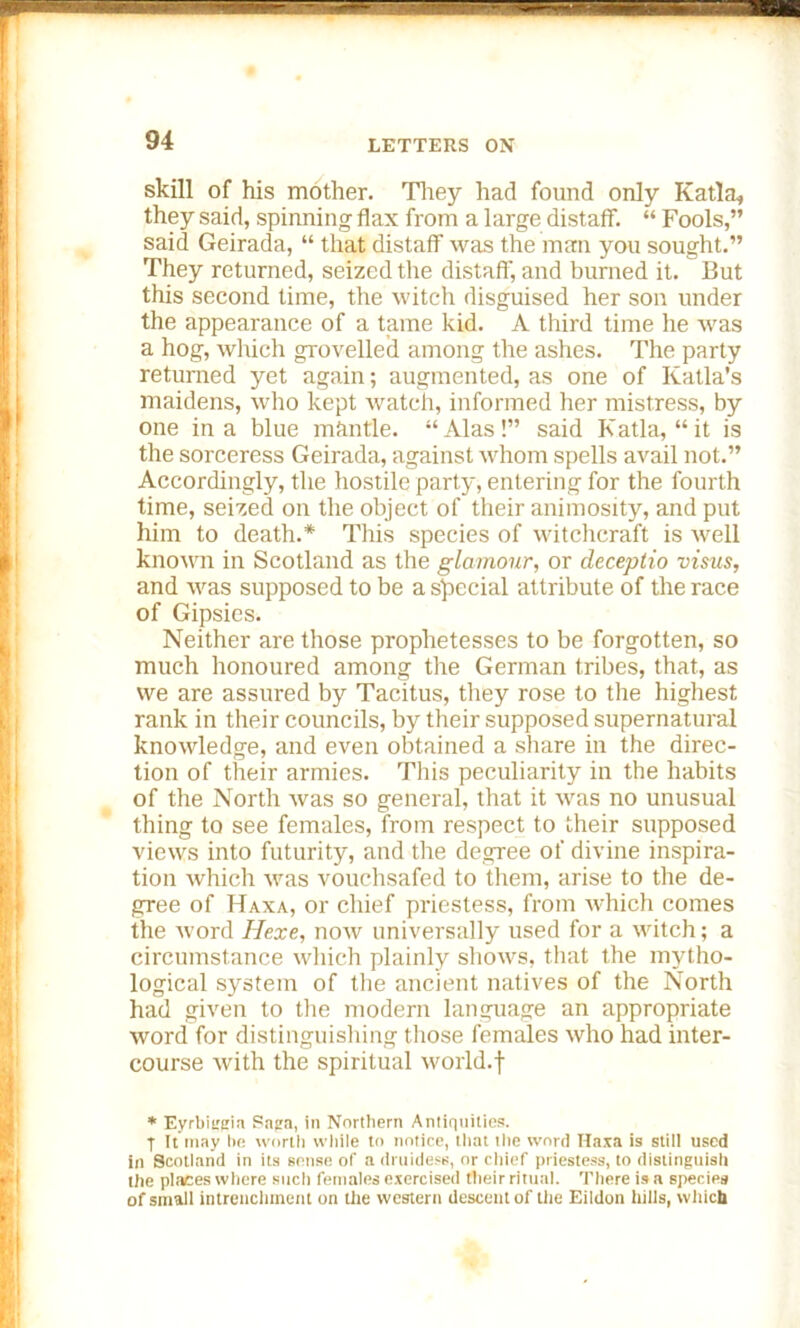 skill of his mother. They had found only Katla, they said, spinning flax from a large distaff. “ Fools,” said Geirada, “ that distaff was the man you sought.” They returned, seized the distaff, and burned it. But this second time, the witch disguised her son under the appearance of a tame kid. A third time he was a hog, which grovelled among the ashes. The party returned yet again; augmented, as one of Katla’s maidens, who kept watch, informed her mistress, by one in a blue mantle. “Alas!” said Katla, “it is the sorceress Geirada, against whom spells avail not.” Accordingly, the hostile party, entering for the fourth time, seized on the object of their animosity, and put him to death.* This species of witchcraft is well known in Scotland as the glamour, or cleceplio visus, and was supposed to be a special attribute of the race of Gipsies. Neither are those prophetesses to be forgotten, so much honoured among the German tribes, that, as we are assured by Tacitus, they rose to the highest rank in their councils, by their supposed supernatural knowledge, and even obtained a share in the direc- tion of their armies. This peculiarity in the habits of the North was so general, that it was no unusual thing to see females, from respect to their supposed views into futurity, and the degree of divine inspira- tion which was vouchsafed to them, arise to the de- gree of Haxa, or chief priestess, from which comes the word Hexe, now universally used for a witch; a circumstance which plainly shows, that the mytho- logical system of the ancient natives of the North had given to the modern language an appropriate word for distinguishing those females who had inter- course with the spiritual world.f * Eyrbitreia Saga, in Northern Antiquities. T It may he worth while to notice, that the word Haxa is still used in Scotland in its sense of a druidese, or chief priestess, to distinguish the places where such females exercised their ritual. There is a species of small intrenchment on the western descent of the Eildon hills, which