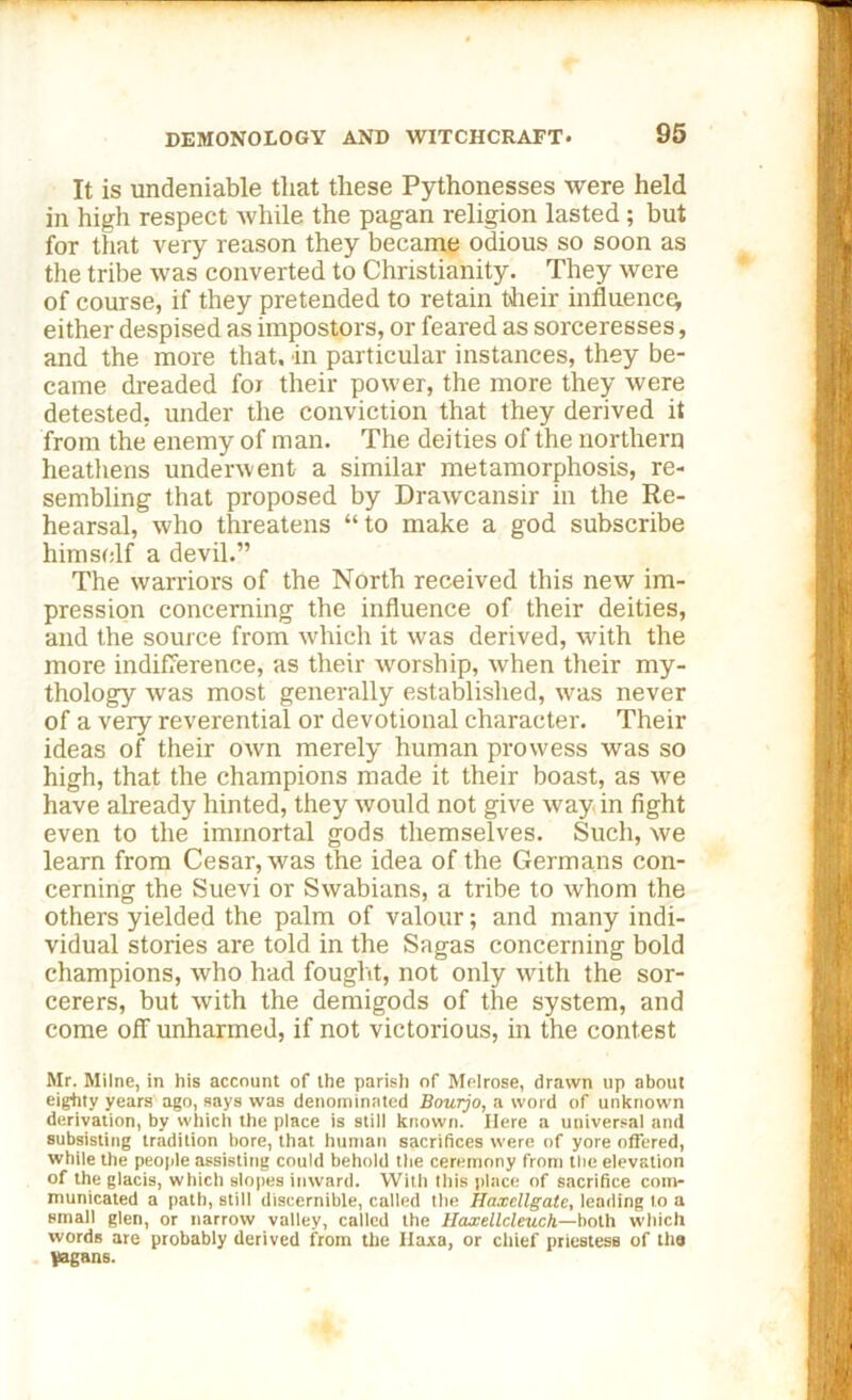 It is undeniable that these Pythonesses were held in high respect while the pagan religion lasted; but for that very reason they became odious so soon as the tribe was converted to Christianity. They were of course, if they pretended to retain their influence^ either despised as impostors, or feared as sorceresses, and the more that, in particular instances, they be- came dreaded foi their power, the more they were detested, under the conviction that they derived it from the enemy of man. The deities of the northern heathens underwent a similar metamorphosis, re- sembling that proposed by Drawcansir in the Re- hearsal, who threatens “to make a god subscribe himself a devil.” The warriors of the North received this new im- pression concerning the influence of their deities, and the source from which it was derived, with the more indifference, as their Avorship, when their my- thology was most generally established, was never of a very reverential or devotional character. Their ideas of their own merely human prowess was so high, that the champions made it their boast, as Ave have already hinted, they Avould not give way in fight even to the immortal gods themselves. Such, Ave learn from Cesar, was the idea of the Germans con- cerning the Suevi or Swabians, a tribe to Avhom the others yielded the palm of valour; and many indi- vidual stories are told in the Sagas concerning bold champions, who had fought, not only with the sor- cerers, but Avith the demigods of the system, and come off unharmed, if not victorious, in the contest Mr. Milne, in his account of the parish of Melrose, drawn up about eighty years ago, says was denominated Bourjo, a word of unknown derivation, by which the place is still known. Here a universal and subsisting tradition bore, that human sacrifices were of yore offered, while the people assisting could behold the ceremony from the elevation of the glacis, which slopes inward. With this place of sacrifice com- municated a path, still discernible, called the Haxcllgate, leading to a small glen, or narrow valley, called the Haxellcleuch—both which words are probably derived from the Haxa, or chief priestess of the pagans.