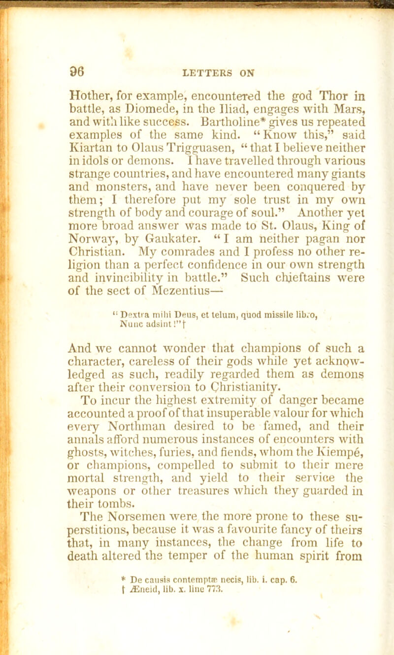 Hother, for example, encountered tlie god Thor in battle, as Diomede, in the Iliad, engages with Mars, and with like success. Bartholine* gives us repeated examples of the same kind. “ Know this,” said Kiartan to Olaus Trigguasen, “ that I believe neither in idols or demons. 1 have travelled through various strange countries, and have encountered many giants and monsters, and have never been conquered by them; I therefore put my sole trust in my own strength of body and courage of soul.” Another yet more broad answer was made to St. Olaus, King of Norwaj', by Gaukater. “ I am neither pagan nor Christian. My comrades and I profess no other re- ligion than a perfect confidence in our own strength and invincibility in battle.” Such chieftains were of the sect of Mezentius— “ Dexti a milii Ileus, et telum, quod missile lib.o, Nuuc adsint!”)' And we cannot wonder that champions of such a character, careless of their gods while yet acknow- ledged as such, readily regarded them as demons after their conversion to Christianity. To incur the highest extremity of danger became accounted a proof of that insuperable valour for which eveiy Northman desired to be famed, and their annals afford numerous instances of encounters with ghosts, witches, furies, and fiends, whom the Kiempe, or champions, compelled to submit to their mere mortal strength, and yield to their service the weapons or other treasures which they guarded in their tombs. The Norsemen were the more prone to these su- perstitions, because it was a favourite fancy of theirs that, in many instances, the change from life to death altered the temper of the human spirit from * De causis contempts necis, lib. i. cap. 6. f jEneid, lib. x. line 773. x