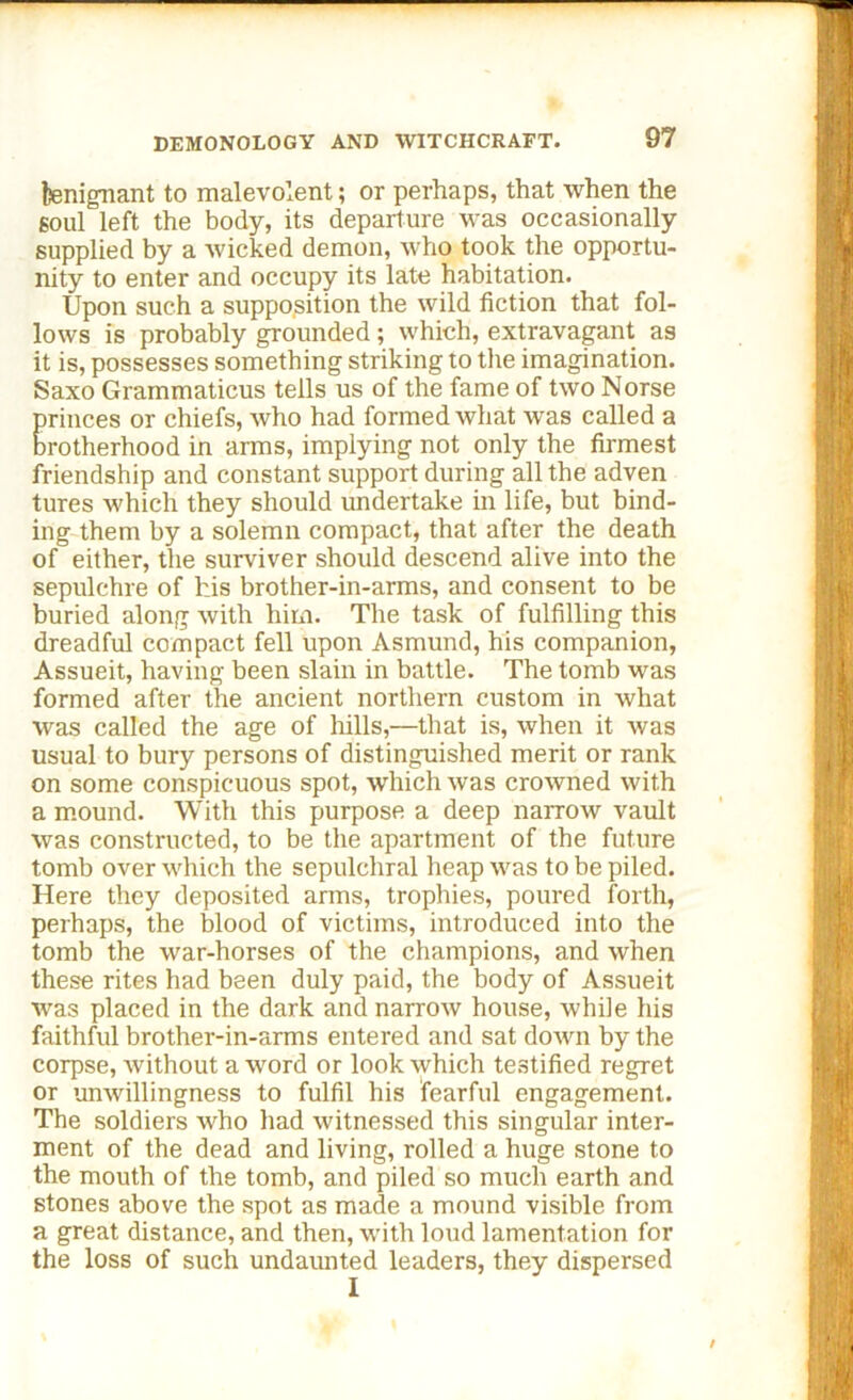 benignant to malevolent; or perhaps, that when the soul left the body, its departure was occasionally supplied by a wicked demon, who took the opportu- nity to enter and occupy its late habitation. Upon such a supposition the wild fiction that fol- lows is probably grounded; which, extravagant as it is, possesses something striking to the imagination. Saxo Grammaticus tells us of the fame of two Norse princes or chiefs, who had formed what was called a brotherhood in arms, implying not only the firmest friendship and constant support during all the adven tures which they should undertake in life, but bind- ing them by a solemn compact, that after the death of either, the surviver should descend alive into the sepulchre of his brother-in-arms, and consent to be buried along with him. The task of fulfilling this dreadful compact fell upon Asmund, his companion, Assueit, having been slain in battle. The tomb was formed after the ancient northern custom in what was called the age of hills,—that is, when it was usual to bury persons of distinguished merit or rank on some conspicuous spot, which was crowned with a mound. With this purpose a deep narrow vault was constructed, to be the apartment of the future tomb over which the sepulchral heap was to be piled. Here they deposited arms, trophies, poured forth, perhaps, the blood of victims, introduced into the tomb the war-horses of the champions, and when these rites had been duly paid, the body of Assueit was placed in the dark and narrow house, while his faithful brother-in-arms entered and sat down by the corpse, without a word or look which testified regret or unwillingness to fulfil his fearful engagement. The soldiers who had witnessed this singular inter- ment of the dead and living, rolled a huge stone to the mouth of the tomb, and piled so much earth and stones above the spot as made a mound visible from a great distance, and then, with loud lamentation for the loss of such undaunted leaders, they dispersed I