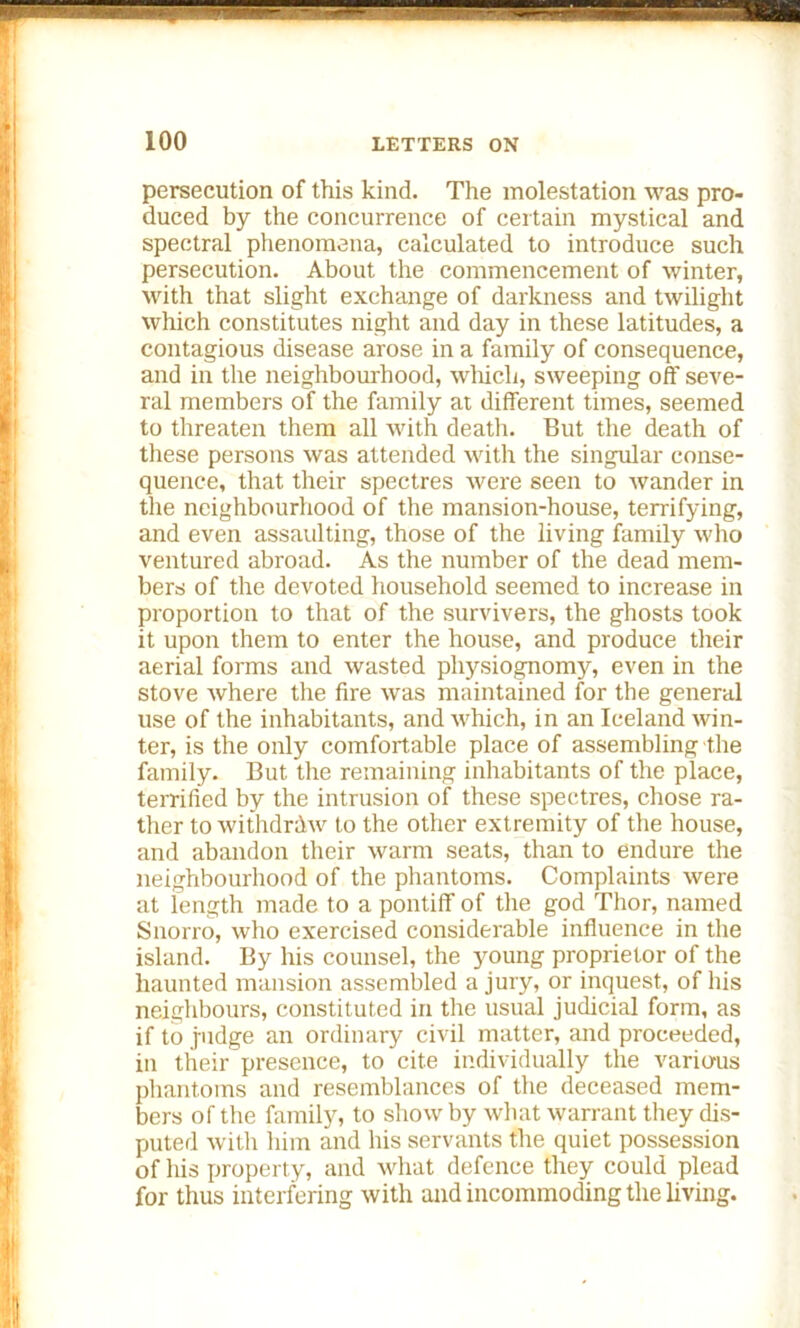 persecution of this kind. The molestation was pro- duced by the concurrence of certain mystical and spectral phenomena, calculated to introduce such persecution. About the commencement of winter, with that slight exchange of darkness and twilight which constitutes night and day in these latitudes, a contagious disease arose in a family of consequence, and in the neighbourhood, which, sweeping off seve- ral members of the family at different times, seemed to threaten them all with death. But the death of these persons was attended with the singular conse- quence, that their spectres were seen to wander in the neighbourhood of the mansion-house, terrifying, and even assaulting, those of the living family who ventured abroad. As the number of the dead mem- bers of the devoted household seemed to increase in proportion to that of the survivers, the ghosts took it upon them to enter the house, and produce their aerial forms and wasted physiognomy, even in the stove Avhere the fire was maintained for the general use of the inhabitants, and which, in an Iceland win- ter, is the only comfortable place of assembling the family. But the remaining inhabitants of the place, terrified by the intrusion of these spectres, chose ra- ther to withdraw to the other extremity of the house, and abandon their warm seats, than to endure the neighbourhood of the phantoms. Complaints were at length made to a pontiff of the god Thor, named Snorro, who exercised considerable influence in the island. By his counsel, the young proprietor of the haunted mansion assembled a jury, or inquest, of his neighbours, constituted in the usual judicial form, as if to judge an ordinary civil matter, and proceeded, in their presence, to cite individually the various phantoms and resemblances of the deceased mem- bers of the family, to show by what warrant they dis- puted with him and his servants the quiet possession of his property, and what defence they could plead for thus interfering with and incommoding the living.