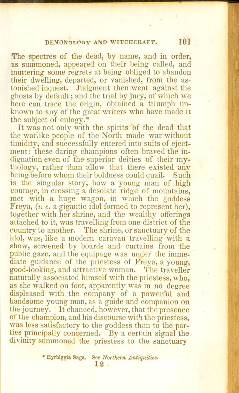 The spectres of the dead, by name, and in order, as summoned, appeared on their being called, and muttering some regrets at being obliged to abandon their dwelling, departed, or vanished, from the as- tonished inquest. Judgment then went against the ghosts by default; and the trial by jury, of which we here can trace the origin, obtained a triumph un- known to any of the great writers who have made it the subject of eulogy.* It was not only with the spirits of the dead that the warlike people of the North made war without timidity, and successfully entered into suits of eject- ment : these daring champions often braved the in- dignation even of the superior deities of their my- thology, rather than allow that there existed any being before whom their boldness could quail. Such is the singular story, how a young man of high courage, in crossing a desolate ridge of mountains, met with a huge wagon, in which the goddess Freya, (i. e. a gigantic idol formed to represent her), together with her shrine, and the wealthy offerings attached to it, was travelling from one district of the country to another. The shrine, or sanctuary of the idol, was, like a modem caravan travelling with a show, screened by boards and curtains from the public gaze, and the equipage was under the imme- diate guidance of the priestess of Freya, a young, good-looking, and attractive woman. The traveller naturally associated himself with the priestess, who, as she walked on foot, apparently was in no degree displeased with the company of a powerful and handsome young man, as a guide and companion on the journey. It chanced, however, that the presence of the champion, and his discourse with the priestess, was less satisfactory to the goddess than to the par- ties principally concerned. By a certain signal the divinity summoned the priestess to the sanctuary * Eyrbiggia Saga. See Northern Antiquities. 12