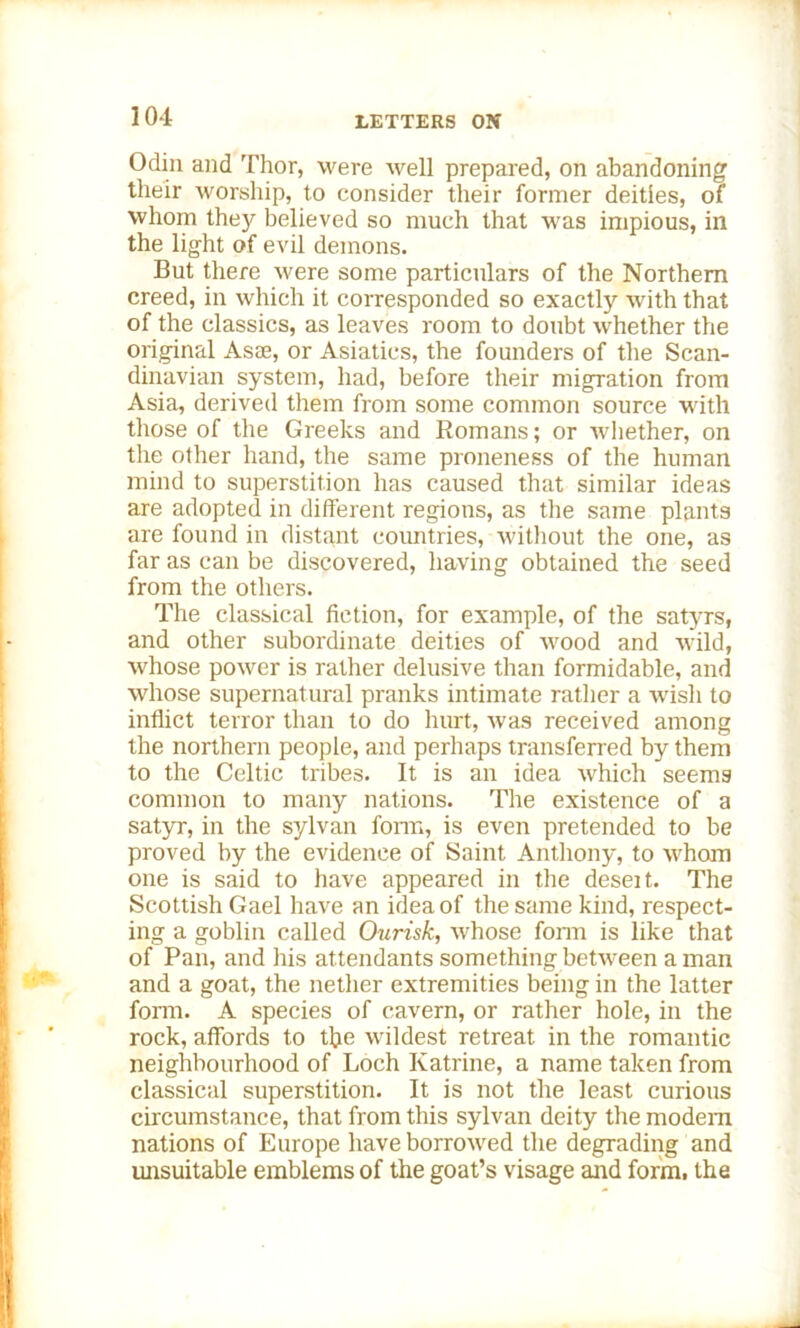 Odin and Thor, were well prepared, on abandoning their worship, to consider their former deities, of whom the}'- believed so much that was impious, in the light of evil demons. But there were some particulars of the Northern creed, in which it corresponded so exactly with that of the classics, as leaves room to doubt whether the original Asae, or Asiatics, the founders of the Scan- dinavian system, had, before their migration from Asia, derived them from some common source with those of the Greeks and Romans; or whether, on the other hand, the same proneness of the human mind to superstition has caused that similar ideas are adopted in different regions, as the same plants are found in distant coimtries, without the one, as far as can be discovered, having obtained the seed from the others. The classical fiction, for example, of the satyrs, and other subordinate deities of wood and wild, whose power is rather delusive than formidable, and whose supernatural pranks intimate rather a wish to inflict terror than to do hurt, was received among the northern people, and perhaps transferred by them to the Celtic tribes. It is an idea which seems common to many nations. The existence of a satyr, in the sylvan form, is even pretended to be proved by the evidence of Saint Anthony, to whom one is said to have appeared in the deseit. The Scottish Gael have an idea of the same kind, respect- ing a goblin called Ourisk, whose form is like that of Pan, and his attendants something between a man and a goat, the nether extremities being in the latter form. A species of cavern, or rather hole, in the rock, affords to the wildest retreat in the romantic neighbourhood of Loch Katrine, a name taken from classical superstition. It is not the least curious circumstance, that from this sylvan deity the modem nations of Europe have borrowed the degrading and unsuitable emblems of the goat’s visage and form, the