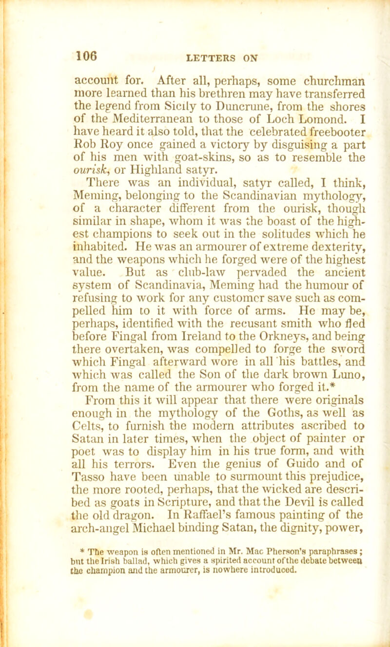 account for. After all, perhaps, some churchman more learned than his brethren may have transferred the legend from Sicily to Duncrune, from the shores of the Mediterranean to those of Loch Lomond. I have heard it also told, that the celebrated freebooter Rob Roy once gained a victory by disguising a part of his men with goat-skins, so as to resemble the ourisk, or Highland satyr. There was an individual, satyr called, I think, Meming, belonging to the Scandinavian mythology, of a character different from the ourisk, though similar in shape, Avhom it was the boast of the high- est champions to seek out in the solitudes which he inhabited. He was an armourer of extreme dexterity, and the weapons which he forged were of the highest value. But as club-law pervaded the ancient system of Scandinavia, Meming had the humour of refusing to work for any customer save such as com- pelled him to it with force of arms. He may be, perhaps, identified with the recusant smith who fled before Fingal from Ireland to the Orkneys, and being there overtaken, was compelled to forge the sword which Fingal afterward wore in all his battles, and which was called the Son of the dark brown Luno, from the name of the armourer who forged it.* From this it will appear that there were originals enough in the mythology of the Goths, as well as Celts, to furnish the modern attributes ascribed to Satan in later times, when the object of painter or poet was to display him in his true form, and with all his terrors. Even the genius of Guido and of Tasso have been unable to surmount this prejudice, the more rooted, perhaps, that the wicked are descri- bed as goats in Scripture, and that the Devil is called the old dragon. In Raffael’s famous painting of the arch-angel Michael binding Satan, the dignity, power, * Ttie weapon is often mentioned in Mr. Mac Pherson’s paraphrases; bnt the Irish ballad, which gives a spirited account ofthe debate between the champion and the armourer, is nowhere introduced.