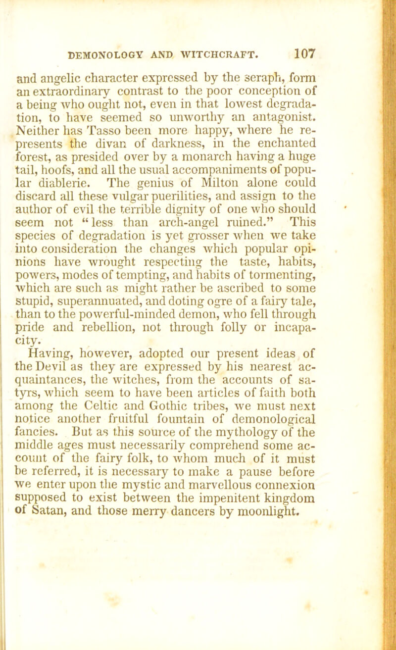 and angelic character expressed by the seraph, form an extraordinary contrast to the poor conception of a being who ought not, even in that lowest degrada- tion, to have seemed so unworthy an antagonist. Neither has Tasso been more happy, where he re- presents the divan of darkness, in the enchanted forest, as presided over by a monarch having a huge tail, hoofs, and all the usual accompaniments of popu- lar diablerie. The genius of Milton alone could discard all these vulgar puerilities, and assi gn to the author of evil the terrible dignity of one who should seem not “ less than arch-angel ruined.” This species of degradation is yet grosser when we take into consideration the changes which popular opi- nions have wrought respecting the taste, habits, powers, modes of tempting, and habits of tormenting, which are such as might rather be ascribed to some stupid, superannuated, and doting ogre of a fairy tale, than to the powerful-minded demon, who fell through pride and rebellion, not through folly or incapa- city. Having, however, adopted our present ideas of the Devil as they are expressed by his nearest ac- quaintances, the witches, from the accounts of sa- tyrs, which seem to have been articles of faith both among the Celtic and Gothic tribes, we must next notice another fruitful fountain of demonological fancies. But as this source of the mythology of the middle ages must necessarily comprehend some ac- count of the fairy folk, to whom much of it must be referred, it is necessary to make a pause before we enter upon the mystic and marvellous connexion supposed to exist between the impenitent kingdom of Satan, and those merry dancers by moonlight.