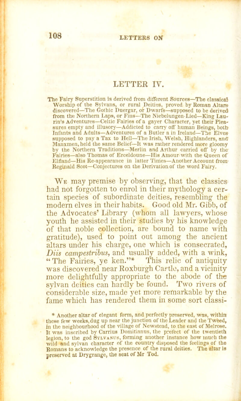 LETTER IV. The Fairy Superstition is derived from different Sources—The classical Worship of the Sylvans, or rural Deities, proved by Roman Altars discovered—The Gothic Duergar, or Dwarfs—supposed to be derived from the Northern Laps, or Fins—The NiebelungenLied—King Lau- rin’s Adventures—Celtic Fairies of a gayer Character, yet their Plea- sures empty and illusory—Addicted to carry off human Beings, both Infants and Adults—Adventures of a Butler a in Ireland—The Elves supposed to pay a Tax to Hell—The Irish, Welsh, Highlanders, and Manxmen, held the same Belief—It was rather rendered more gloomy by the Northern Traditions—Merlin and Arthur carried off by the Fairies—also Thomas of Erceldoune—His Amour with the Queen of Elfland—His Re-appearance in latter Times—Another Account from Reginald Scot—Conjectures on the Derivation of the word Fairy. i We may premise by observing, that the classics had not forgotten to enrol in their mythology a cer- tain species of subordinate deities, resembling the modern elves in their habits. Good old Mr. Gibb, of the Advocates’ Library (whom all lawyers, whose youth he assisted in their studies by his knowledge of that noble collection, are bound to name with gratitude), used to point out among the ancient altars under his charge, one which is consecrated, Diis campestribus, and usually added, with a wink, “ The Fairies, ye ken.”* This relic of antiquity was discovered near Roxburgh Castle, and a vicinity more delightfully appropriate to the abode of the sylvan deities can hardly be found. Two rivers of considerable size, made yet more remarkable by the fame which has rendered them in some sort classi- * Another altar of elegant form, and perfectly preserved, was, within these few weeks, dug up near the junction of the Leader and the Tweed, in the neighbourhood of the village of Newstead, to the east of Melrose. It was inscribed by Carrius Domitianus, the prefect of the twentieth legion, to the god Sylvanus, forming another instance how much the wild and sylvan character of the country disposed the feelings of the Romans to acknowledge the presence of the rural deities. The altar is preserved at Drygrange, the seat of Mr Tod.
