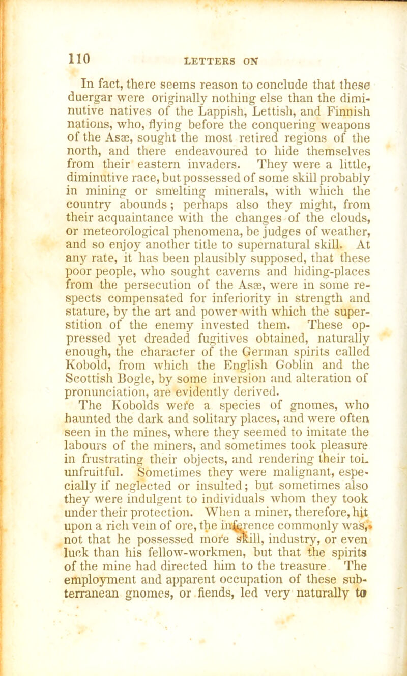 In fact, there seems reason to conclude that these duergar were originally nothing else than the dimi- nutive natives of the Lappish, Lettish, and Finnish nations, who, flying before the conquering weapons of the Asae, sought the most retired regions of the north, and there endeavoured to hide themselves from their eastern invaders. They were a little, diminutive race, but possessed of some skill probably in mining or smelting minerals, with which the country abounds; perhaps also they might, from their acquaintance with the changes of the clouds, or meteorological phenomena, be judges of weather, and so enjoy another title to supernatural skill. At any rate, it has been plausibly supposed, that these poor people, who sought caverns and hiding-places from the persecution of the Asse, were in some re- spects compensated for inferiority in strength and stature, by the art and power with which the super- stition of the enemy invested them. These op- pressed yet dreaded fugitives obtained, naturally enough, the character of the German spirits called Ivobold, from which the English Goblin and the Scottish Bogle, by some inversion and alteration of pronunciation, are evidently derived. The Ivobolds wefe a species of gnomes, who haunted the dark and solitary places, and were often seen in the mines, where they seemed to imitate the labours of the miners, and sometimes took pleasure in frustrating their objects, and rendering their toL unfruitful. Sometimes they were malignant, espe- cially if neglected or insulted; but sometimes also they were indulgent to individuals whom they took under their protection. When a miner, therefore, hit upon a rich vein of ore, the inference commonly was,» not that he possessed more skill, industry, or even luck than his fellow-workmen, but that the spirits of the mine had directed him to the treasure The employment and apparent occupation of these sub- terranean gnomes, or fiends, led very naturally ta