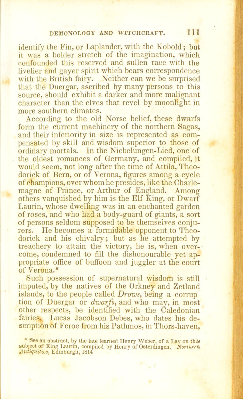 identify the Fin, or Laplander, with the Kobold; but it was a bolder stretch of the imagination, which confounded this reserved and sullen race with the livelier and gayer spirit which bears correspondence with the British fairy. Neither can we be surprised that the Duergar, ascribed by many persons to this source, should exhibit a darker and more malignant character than the elves that revel by moonlight in more southern climates. According to the old Norse belief, these dwarfs form the current machinery of the northern Sagas, and their inferiority in size is represented as com- pensated by skill and wisdom superior to those of ordinary mortals. In the Niebelungen-Lied, one of the oldest romances of Germany, and compiled, it would seem, not long after the time of Attila, Theo- dorick of Bern, or of Verona, figures among a cycle of champions, over whom he presides, like the Charle- magne of France, or Arthur of England. Among others vanquished by him is the Elf King, or Dwarf Laurin, whose dwelling was in an enchanted garden of roses, and who had a body-guard of giants, a sort of persons seldom supposed to be themselves conju- rers. He becomes a formidable opponent to Theo- dorick and his chivalry; but as he attempted by treachery to attain the victory, he is, when over- come, condemned to fill the dishonourable yet ap- propriate office of buffoon and juggler at the court of Verona.* Such possession of supernatural wisdom is still imputed, by the natives of the Orkney and Zetland islands, to the people called Drows, being a corrup tion of Duergar or dwarfs, and who may, in most other respects, be identified with the Caledonian fairies,. Lucas Jacobson Debes, who dates Ins de- scription of Feroe from his Pathmos, in Thors-haven, * See an abstract, by the late learned Henry Weber, of a Lay on this subject of King Laurin, compiled by Henry of Osterdingen. Northern. Antiquities, Edinburgh, 1814