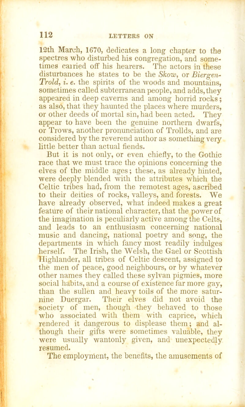 12th March, 1670, dedicates a long chapter to the spectres who disturbed his congregation, and some- times cairied off his hearers. The actors in these disturbances he states to be the Skow, or Biergen- Trold, i. e. the spirits of the woods and mountains, sometimes called subterranean people, and adds, they appeared in deep caverns and among horrid rocks; as also, that they haunted the places where murders, or other deeds of mortal sin, had been acted. They appear to have been the genuine northern dwarfs, or Trows, another pronunciation of Trollds, and are considered by the reverend author as something very little better than actual fiends. But it is not only, or even chiefly, to the Gothic race that we must trace the opinions concerning the elves of the middle ages; these, as already hinted, were deeply blended with the attributes which the Celtic tribes had, from the remotest ages, ascribed to their deities of rocks, valleys, and forests. We have already observed, what indeed makes a great feature of their national character, that the power of the imagination is peculiarly active among the Celts, and leads to an enthusiasm concerning national music and dancing, national poetry and song, the departments in which fancy most readily indulges herself. The Irish, the Welsh, the Gael or Scottish Highlander, all tribes of Celtic descent, assigned to the men of peace, good neighbours, or by whatever other names they called these sylvan pigmies, more social habits, and a course of existence far more gay, than the sullen and heavy toils of the more satur- nine Duergar. Their elves did not avoid the society of men, though they behaved to those who associated with them with caprice, which rendered it dangerous to displease them; and al- though their gifts were sometimes valuable, they were usually wantonly given, and unexpectedly resumed. The employment, the benefits, the amusements of